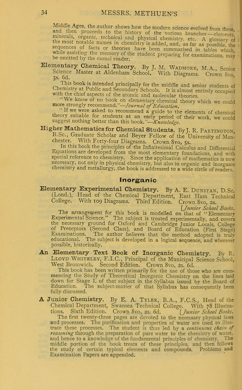 * f !v, A£es’ 1 le aiithor shows how the modern science evolved from th^se and then proceeds to the history of the various branches — elements’ minerals, organic, technical and physical chemistry, etc. A glossary of the most notable names in chemistry is added, and,'as far as possible^the sequences of facts or theories have been summarised in tables which meTry °f the student preparing for examinations, may oe omitted by the casual reader. 7 Elementary Chemical Theory. By J. M. Wadmore, M.A., Senior Science Master at Aldenham School. With Diagrams. Crown 8vo 3s. od. This book is intended principally for the middle and senior students of Chemistry at Public and Secondary Schools. It is almost entirely occupied with the chief aspects of the atomic and molecular theories. “We know of no book on elementary chemical theory which we could more strongly recommend.”—Journal of Education. “If we were asked to recommend a guide to the elements of chemical theory suitable for students at an early period of their work, we could suggest nothing better than this book.”- ^ ’ ’ -Knowledge. Higher Mathematics for Chemical Students. ByJ. R. Partington, B.Sc., Graduate Scholar and Beyer Fellow of the University of Man- chester. . With Forty-four Diagrams. Crown 8vo, 5s. In this book the principles of the Infinitesimal Calculus and Differential Equations are developed from the most elementary foundations, and with special reference to chemistry. Since the application of mathematics is now necessary, not only in physical chemistry, but also in organic and inorganic chemistry and metallurgy, the book is addressed to a wide circle of readers. Inorganic Elementary Experimental Chemistry. By A. E. Dunstan, D.Sc. (Lond.), Head of the Chemical Department, East Ham Technical College. With 109 Diagrams. Third Edition. Crown 8vo, 2s. [_ Junior School Books. The arrangement for this book is modelled on that of “Elementary Experimental Science.” The subject is treated experimentally, and covers the necessary ground for Oxford and Cambridge Junior Locals, College of Preceptors (Second Class), and Board of Education (First Stage) Examinations. The author believes that the method adopted is truly educational. The subject is developed in a logical sequence, and wherever possible, historically. An Elementary Text Book of Inorganic Chemistry. By R. Lloyd Wiiiteley, F.I.C., Principal of the Municipal Science School, West Bromwich. Second Edition. Crown 8vo, 2s. 6d. This book has been written primarily for the use of those who are com- mencing the Study of Theoretical Inorganic Chemistry on the lines laid down for Stage I. of that subject in the Syllabus issued by the Board of Education. The subject-matter of that Syllabus has consequently been fully discussed. A Junior Chemistry. By E. A. Tyler, B.A., F.C.S., Head of the Chemical Department, Swansea Technical College. With 78 Illustra- tions. Sixth Edition. Crown 8vo, 2s. 6d. [ Junior School Books. The first twenty-three pages are devoted to the necessary physical laws and processes. The purification and properties of water are used to illus- trate these processes. The student is thus led by a continuous chain of reasoning through the preparation of pure water to the chemistry of water, and hence to a knowledge of the fundamental principles of chemistry. The middle portion of the book treats of these principles, and then follows the study of certain typical elements and compounds. Problems and Examination Papers are appended.