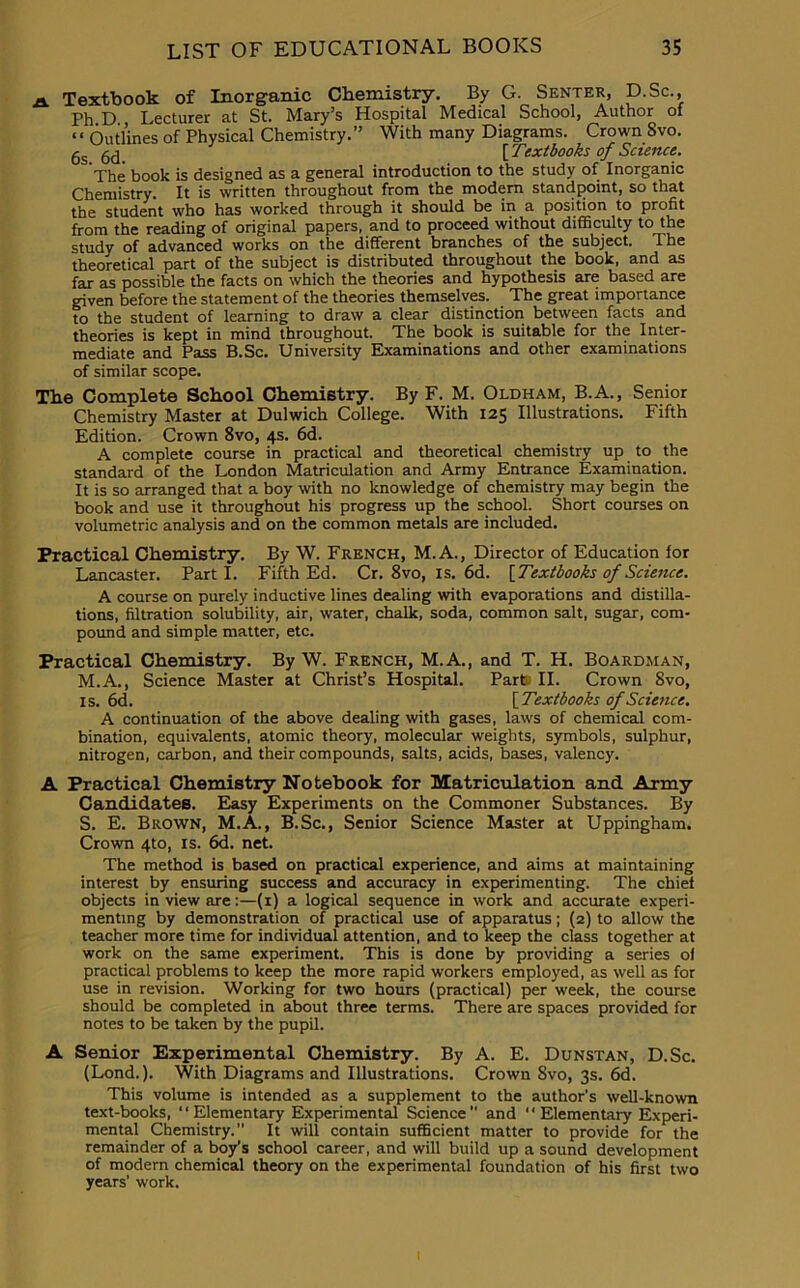 a Textbook of Inorganic Chemistry. By G. Senter, D.Sc., Ph D Lecturer at St. Mary’s Hospital Medical School, Author of “ Outlines of Physical Chemistry.” With many Diagrams. Crown Svo. gs {Textbooks of Science. The book is designed as a general introduction to the study of Inorganic Chemistry. It is written throughout from the modem standpoint, so that the student who has worked through it should be in a position to profit from the reading of original papers, and to proceed without difficulty to the study of advanced works on the different branches of the subject. I he theoretical part of the subject is distributed throughout the book, and as far as possible the facts on which the theories and hypothesis are based are given before the statement of the theories themselves. The great importance to the student of learning to draw a clear distinction between facts and theories is kept in mind throughout. The book is suitable for the Inter- mediate and Pass B.Sc. University Examinations and other examinations of similar scope. The Complete School Chemistry. By F. M. Oldham, B.A., Senior Chemistry Master at Dulwich College. With 125 Illustrations. Fifth Edition. Crown 8vo, 4s. 6d. A complete course in practical and theoretical chemistry up to the standard of the London Matriculation and Army Entrance Examination. It is so arranged that a boy with no knowledge of chemistry may begin the book and use it throughout his progress up the school. Short courses on volumetric analysis and on the common metals are included. Practical Chemistry. By W. French, M. A., Director of Education for Lancaster. Parti. Fifth Ed. Cr. 8vo, is. 6d. {Textbooks of Science. A course on purely inductive lines dealing with evaporations and distilla- tions, filtration solubility, air, water, chalk, soda, common salt, sugar, com- pound and simple matter, etc. Practical Chemistry. By W. French, M.A., and T. H. Boardman, M.A., Science Master at Christ’s Hospital. Part’ II. Crown Svo, is. 6d. {Textbooks of Science. A continuation of the above dealing with gases, laws of chemical com- bination, equivalents, atomic theory, molecular weights, symbols, sulphur, nitrogen, carbon, and their compounds, salts, acids, bases, valency. A Practical Chemistry Notebook for Matriculation and. Army Candidates. Easy Experiments on the Commoner Substances. By S. E. Brown, M.A., B.Sc., Senior Science Master at Uppingham. Crown 4to, is. 6d. net. The method is based on practical experience, and aims at maintaining interest by ensuring success and accuracy in experimenting. The chief objects in view are:—(1) a logical sequence in work and accurate experi- menting by demonstration of practical use of apparatus; (2) to allow the teacher more time for individual attention, and to keep the class together at work on the same experiment. This is done by providing a series of practical problems to keep the more rapid workers employed, as well as for use in revision. Working for two hours (practical) per week, the course should be completed in about three terms. There are spaces provided for notes to be taken by the pupil. A Senior Experimental Chemistry. By A. E. Dunstan, D.Sc. (Lond.). With Diagrams and Illustrations. Crown Svo, 3s. 6d. This volume is intended as a supplement to the author’s well-known text-books, “Elementary Experimental Science and Elementary Experi- mental Chemistry.” It will contain sufficient matter to provide for the remainder of a boy’s school career, and will build up a sound development of modern chemical theory on the experimental foundation of his first two years’ work.