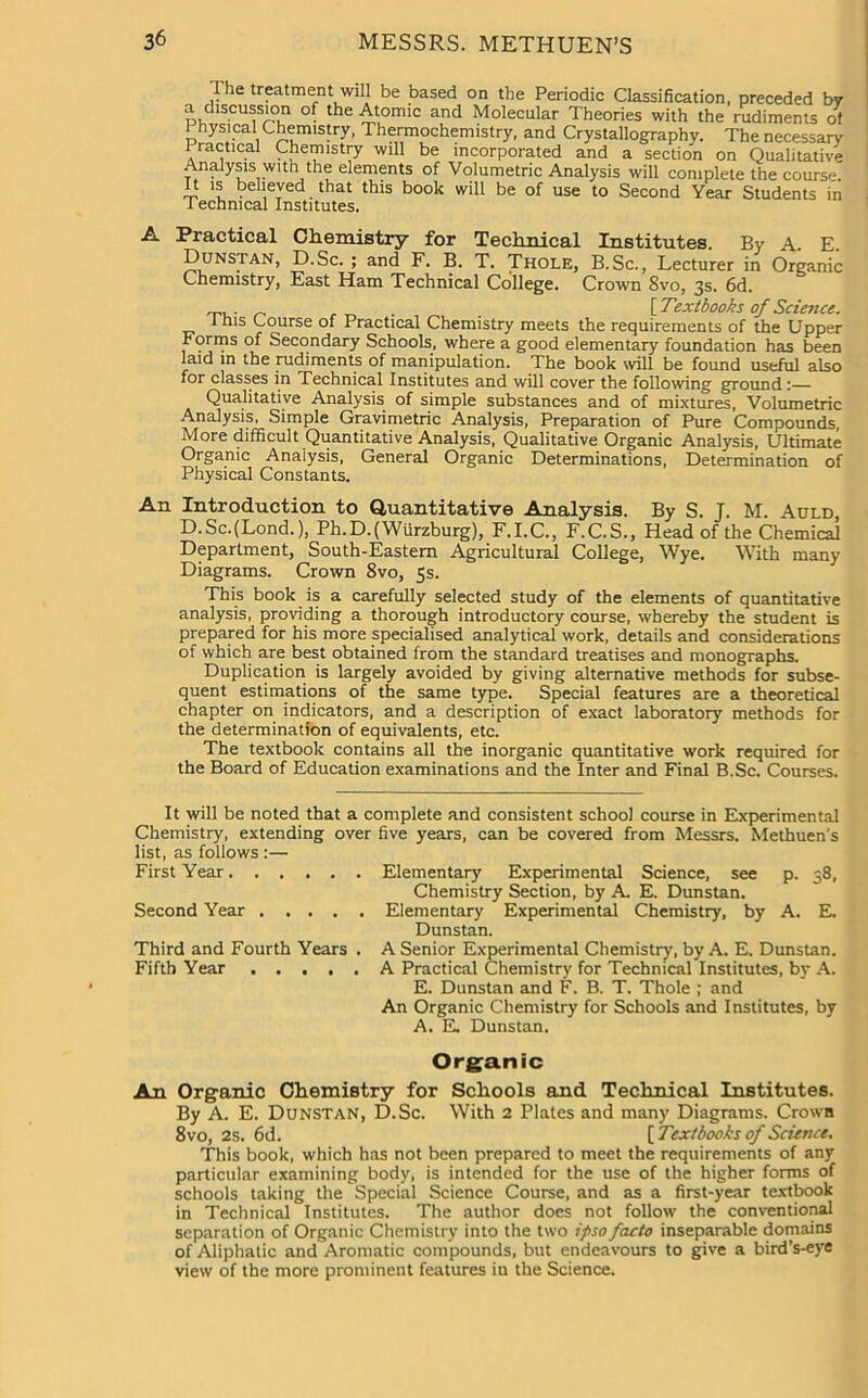 The treatment will be based on the Periodic Classification, preceded by a discussion of the Atomic and Molecular Theories with the rudiments ot Physical Chemistry, Thermochemistry, and Crystallography. The necessary Practical Chemistry will be incorporated and a section on Qualitative Analysis with the elements of Volumetric Analysis will complete the course. It is believed that this book will be of use to Second Year Students in Technical Institutes. A Practical Chemistry for Technical Institutes. By A. E. Dunstan, D.Sc. ; and F. B. T. Thole, B.Sc., Lecturer in Organic Chemistry, East Ham Technical College. Crown 8vo, 3s. 6d. _ {Textbooks of Science. i his Course of Practical Chemistry meets the requirements of the Upper Forms of Secondary Schools, where a good elementary foundation has been laid in the nidiments of manipulation. The book will be found useful also for classes in Technical Institutes and will cover the following ground:— Qualitative Analysis, of simple substances and of mixtures, Volumetric Analysis, Simple Gravimetric Analysis, Preparation of Pure Compounds, More difficult Quantitative Analysis, Qualitative Organic Analysis, Ultimate Organic Analysis, General Organic Determinations, Determination of Physical Constants. An Introduction to Quantitative Analysis. By S. J. M. Auld, D.Sc.(Lond.), Ph.D.(Wiirzburg), F.I.C., F.C.S., Head of the Chemical Department, South-Eastern Agricultural College, Wye. With many Diagrams. Crown 8vo, 5s. This book is a carefully selected study of the elements of quantitative analysis, providing a thorough introductory course, whereby the student is prepared for his more specialised analytical work, details and considerations of which are best obtained from the standard treatises and monographs. Duplication is largely avoided by giving alternative methods for subse- quent estimations of the same type. Special features are a theoretical chapter on indicators, and a description of exact laboratory methods for the determination of equivalents, etc. The textbook contains all the inorganic quantitative work required for the Board of Education examinations and the Inter and Final B.Sc. Courses. It will be noted that a complete and consistent school course in Experimental Chemistry, extending over five years, can be covered from Messrs. Methuen's list, as follows :— First Year Elementary Experimental Science, see p. 38, Chemistry Section, by A. E. Dunstan. Second Year Elementary Experimental Chemistry, by A. E. Dunstan. Third and Fourth Years . A Senior Experimental Chemistry, by A. E. Dunstan. Fifth Year A Practical Chemistry for Technical Institutes, by A. E. Dunstan and F. B. T. Thole ; and An Organic Chemistry for Schools and Institutes, by A. E. Dunstan. Organic An Organic Chemistry for Schools and Technical Institutes. By A. E. Dunstan, D.Sc. With 2 Plates and many Diagrams. Crown 8vo, 2s. 6d. [ Textbooks of Science, This book, which has not been prepared to meet the requirements of any particular examining body, is intended for the use of the higher forms of schools taking the Special Science Course, and as a first-year textbook in Technical Institutes. The author does not follow the conventional separation of Organic Chemistry into the two ipso facto inseparable domains of Aliphatic and Aromatic compounds, but endeavours to give a bird’s-eye view of the more prominent features in the Science.