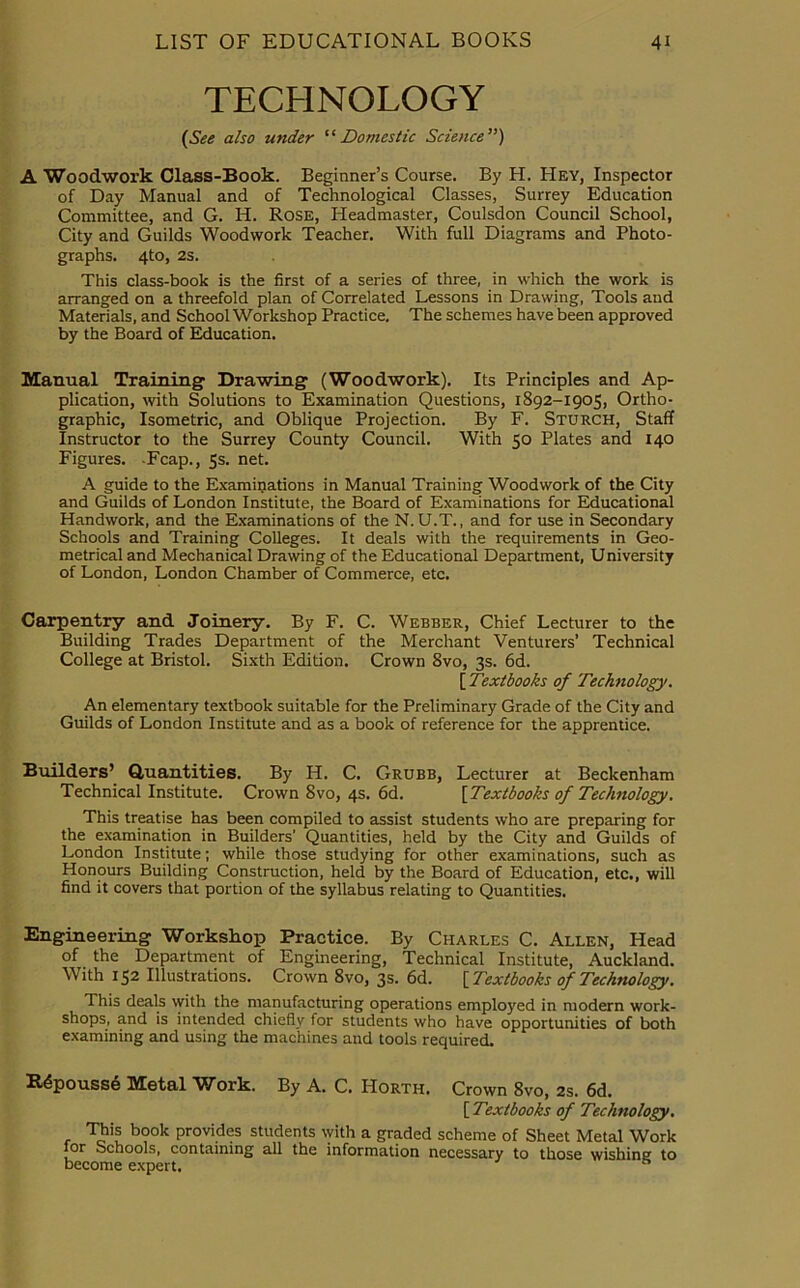 TECHNOLOGY [See also under “ Domestic Science ”) A Woodwork Class-Book. Beginner’s Course. By H. Hey, Inspector of Day Manual and of Technological Classes, Surrey Education Committee, and G. H. Rose, Headmaster, Coulsdon Council School, City and Guilds Woodwork Teacher. With full Diagrams and Photo- graphs. 4to, 2s. This class-book is the first of a series of three, in which the work is arranged on a threefold plan of Correlated Lessons in Drawing, Tools and Materials, and School Workshop Practice. The schemes have been approved by the Board of Education. Manual Training1 Drawing (Woodwork). Its Principles and Ap- plication, with Solutions to Examination Questions, 1892-1905, Ortho- graphic, Isometric, and Oblique Projection. By F. Sturch, Staff Instructor to the Surrey County Council. With 50 Plates and 140 Figures. -Fcap., 5s. net. A guide to the Examinations in Manual Training Woodwork of the City and Guilds of London Institute, the Board of Examinations for Educational Handwork, and the Examinations of the N. U.T., and for use in Secondary Schools and Training Colleges. It deals with the requirements in Geo- metrical and Mechanical Drawing of the Educational Department, U niversity of London, London Chamber of Commerce, etc. Carpentry and Joinery. By F. C. Webber, Chief Lecturer to the Building Trades Department of the Merchant Venturers’ Technical College at Bristol. Sixth Edition. Crown Svo, 3s. 6d. [ Textbooks of Technology. An elementary textbook suitable for the Preliminary Grade of the City and Guilds of London Institute and as a book of reference for the apprentice. Builders’ Quantities. By H. C. Grubb, Lecturer at Beckenham Technical Institute. Crown 8vo, 4s. 6d. [ Textbooks of Technology. This treatise has been compiled to assist students who are preparing for the examination in Builders’ Quantities, held by the City and Guilds of London Institute; while those studying for other examinations, such as Honours Building Construction, held by the Board of Education, etc., will find it covers that portion of the syllabus relating to Quantities. Engineering Workshop Practice. By Charles C. Allen, Head of the Department of Engineering, Technical Institute, Auckland. With 152 Illustrations. Crown Svo, 3s. 6d. [ Textbooks of Technology. This deals with the manufacturing operations employed in modern work- shops, and is intended chiefly for students who have opportunities of both examining and using the machines and tools required. Repousse Metal Work. By A. C. PIorth. Crown Svo, 2s. 6d. [ Textbooks of Technology. This book provides students with a graded scheme of Sheet Metal Work for Schools, containing all the information necessary to those wishing to become expert.