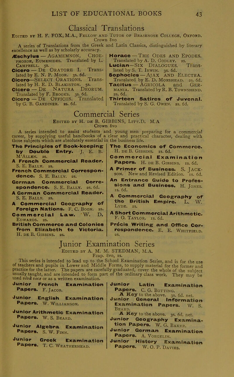 Classical Translations Edited by H. F. FOX, M.A., Fellow and Tutor of Brasenose College, Oxford. Crown Svo A series of Translations from the Greek and Latin Classics, distinguished by literary excellence as well as by scholarly accuracy. AEschylus — Agamemnon, Choe- phoroe, Eumenides. Translated by L. Campbell. 5s. Cicero — De ORATORE I. Trans- lated by E. N. P. Moor. 3s. 6d. Cicero—Select Orations. Trans- lated by H. E. D. Blakiston. 5s. Cicero — De Natura Deorum. Translated by F. Brooks. 3s. 6d. Cicero — De Officiis. Translated by G. B. Gardiner. 2s. 6d. Horace —The Odes and Epodes. Translated by A. D. Godley. 2s. Lucian—Six Dialogues. Trans- lated by S. T. Irwin. 3s. 6d. Sophocles — Ajax and Electra. Translated by E. D. Morshead. 2s. 6d. Tacitus —- Agricola and Ger- mania. Translated by R. B. Townshend. 2s. 6d. Thirteen Satires of Juvenal. Translated by S. G. Owen. 2s. 6d. Commercial Series Edited by H. de B. GIBBINS, Litt.D. M.A Crown 8vo A series intended to assist students and young men preparing for a commercial career, by supplying useful handbooks of a clear and practical character, dealing with those subjects which are absolutely essential in the business life. The Principles of Book-keeping by Double Entry. J. E. B. M‘Allen. 2s. A French Commercial Reader. S. E. Bally. 2s. French Commercial Correspon- dence. S. E. Bally. 2s. German Commercial Corre- spondence. S. E. Bally. 2s. 6d. A German Commercial Reader. S. E. Bally. 2s. A Commercial Geography of Foreign Nations. F. C. Boon. 2s. Commercial Law. ' W. D. Edwards. 2s. British Commerce and Colonies from Elizabeth to Victoria. H. DE B. Gibbins. 25. The Economics of Commerce. H. de B. Gibbins. is. 6d. Commercial Examination Papers. H. de B. Gibbins. is. 6d. A Primer of Business. S. Jack- son. New and Revised Edition, is. 6d. An Entrance Guide to Profes- sions and Business. H. Jones, is. 6d. A Commercial Geography of the British Empire. L. W. Lyde. 2s. A Short Commercial Arithmetic. F. G. Taylor, is. 6d. Prdcis Writing and Office Cor- respondence. E. E. Whitfield. 2S. Junior Examination Series Edited by A. M. M. STEDMAN, M.A Fcap. 8vo, is. This series is intended to lead up to the School Examination Series, and is for the use of teachers and pupils in Lower and Middle Forms, to supply material for the former and practice for the latter. The papers are carefully graduated, cover the whole of the subject usually taught, and are intended to form part of the ordinary class work. They may be used vivS. voce or as a written examination. Junior French Examination Papers. F. Jacob. Junior English Examination Papers. W. Williamson. Junior Arithmetic Examination Papers. W. S. Beard. Junior Algebra Examination Papers. S. W. Finn. Junior Greek Examination Papers. T. C. Weatherhead. Junior Latin Examination Papers. C. G. Botting. A Key to the above. 3s. 6d. net. Junior General Information Examination Papers. w. S. Beard. A Key to the above. 3s. 6d. net. Junior Geography Examina- tion Papers. W. G. Baker. Junior German Examination Papers. A. Voegelin. Junior History Examination Papers. W. O. P. Davies.