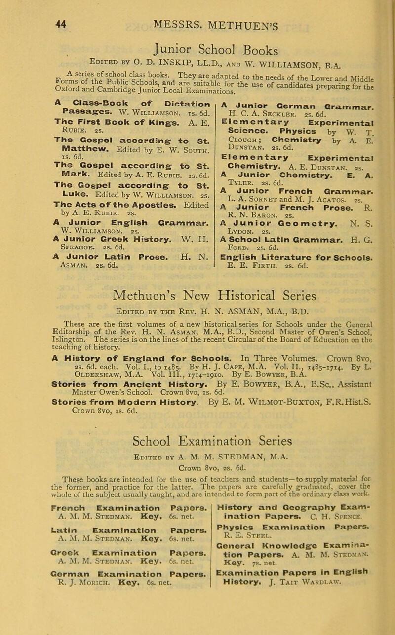 Junior School Books Edited by 0. D. INSKIP, LL.D., and W. WILLIAMSON, B.A. Fnvrn f''reh°f p\°r Cca'tS b?0ks- . They a.re adapted to the needs of the Lower and Middle forms of the Public Schools, and are suitable for the use of candidates preparing for the Oxford and Cambridge Junior Local Examinations. P P 8 A Class-Bock of Dictation Passages. W. Williamson, is. 6d. The First Book of Kings. A. E. Rubie. 2s. The Gospel according to St. Matthew. Edited by E. W. South, is. 6d. The Gospel according to St. Mark. Edited by A. E. Rubie. is. 6d. The Gospel according to St. Luke. Edited by W. Williamson. 2s. The Acts of the Apostles. Edited by A. E. Rubie. 2s. A Junior English Grammar. W. Williamson. 2s. A Junior Greek History. W. H. Spragge. 2s. 6d. A Junior Latin Prose. H. N. Asman. 2s. 6d. A Junior German Grammar. H. C. A. Seckler. 2s. 6d. Elementary Experimental Science. Physics by W. T. Clough; Chemistry by A. E. Dunstan. 2s. 6d. Elementary Experimental Chemistry. A. E. Dunstan. 2s. A Junior Chemistry. E. A. Tyler. 2s. od. A Junior French Grammar. L. A. Sornet and M. J. Acatos. 2s. A Junior French Prose. R. R. N. Baron. 2s. A Junior Geometry. N. S. Lydon. 2S. A School Latin Grammar. H. G. Ford. 2s. 6d. English Literature for Schools. E. E. Firth. 2s. 6d. Methuen’s New Historical Series Edited by the Rev. H. N. ASMAN, M.A., B.D. These are the first volumes of a new historical series for Schools under the General Editorship of the Rev. H. N. Asman, M.A., B.D., Second Master of Owen’s School, Islington. The series is on the lines of the recent Circular of the Board of Education on the teaching of history. A History of England for Schools. In Three Volumes. Crown 8vo, 2s. 6d. each. Vol. I., to 1485. By H. J. Cape, M.A. Vol. II., 1485-1714. By L. Oldershaw, M.A. Vol. III., 1714-1910. By E. Bowyer, B.A. Stories from Ancient History. By E. Bowyer, B.A., B.Sc., Assistant Master Owen’s School. Crown 8vo, is. 6d. Stories from Modern History. By E. M. WlLMOT-BuXTON, F.R.Hist.S. Crown 8vo, is. 6d. School Examination Series Edited by A. M. M. STEDMAN, M.A. Crown 8vo, 2s. 6d. These books are intended for the use of teachers and students—to supply material for the former, and practice for the latter. The papers are carefully graduated, cover the whole of the subject usually taught, and are intended to form part of the ordinary class work. French Examination A. M. M. Stedman. Key. Papers. 6s. net. Latin Examination A. M. M. Stedman. Key. Papers. 6s. net. Greek Examination Papers. A. M. M. Stedman. Key. 6s. net. German Examination Papers. R. J. Morich. Key. 6s. net. History and Geography Exam- ination Papers. C. H. Spence. Physics Examination Papers. R. E. Steel. General Knowledge Examina- tion Papers. A. M. M. Stedman. Key. 7s. net. Examination Papers in English History. J. Tait Wardlaw.