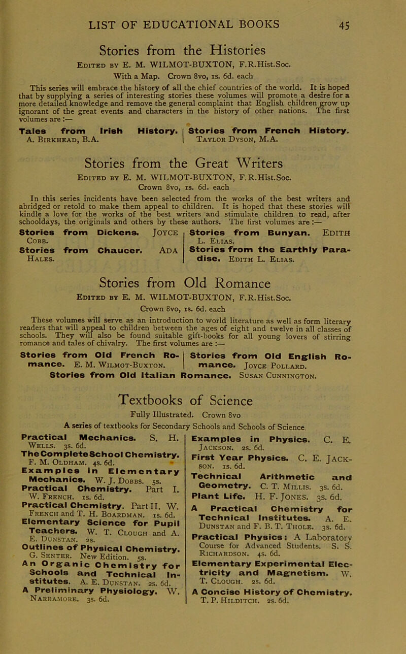 Stories from the Histories Edited by E. M. WILMOT-BUXTON, F.R.Hist.Soc. With a Map. Crown 8vo, is. 6d. each This scries will embrace the history of all the chief countries of the world. It is hoped that by supplying a series of interesting stories these volumes will promote a desire for a more detailed knowledge and remove the general complaint that English children grow up ignorant of the great events and characters in the history of other nations. The first volumes are:— Tales from Irish History. | Stories from French History. A. Birkhead, B.A. I Taylor Dyson, M.A. Stories from the Great Writers Edited by E. M. WILMOT-BUXTON, F.R.Hist.Soc. Crown 8vo, is. 6d. each In this series incidents have been selected from the works of the best writers and abridged or retold to make them appeal to children. It is hoped that these stories wilt kindle a love for the works of the best writers and stimulate children to read, after schooldays, the originals and others by these authors. The first volumes are:— Stories from Dickens. Joyce Cobb. Stories from Chaucer. Ada Hales. Stories from Bunyan. Edith L. Elias. Stories from the Earthly Para- dise. Edith L. Elias. Stories from Old Romance Edited by E. M. WILMOT-BUXTON, F.R.Hist.Soc. Crown 8vo, is. 6d. each These volumes will serve as an introduction to world literature as well as form literary readers that will appeal to children between the ages of eight and twelve in all classes of schools. They will also be found suitable gift-books for all young lovers of stirring romance and tales of chivalry. The first volumes are :— Stories from Old French Ro- j Stories from Old English Ro- mance. E. M. Wilmot-Buxton. | mance. Joyce Pollard. Stories from Old Italian Romance. Susan Cunnington. Textbooks of Science Fully Illustrated. Crown 8vo A series of textbooks for Secondary Schools and Schools of Science Practical Mechanics. S. H. Wells. 3s. 6d. The Complete School Chemistry. F. M. Oldham. 4s. 6d. Examples in Elementary Mechanics. W. J. Dobbs. 5s. Practical Chemistry. Part I. W. French, is. 6d. Practical Chemistry. Part II. W. French and T. H. Boardman. is. 6d. Elementary Science for Pupil Teachers. W. T. Clough and A. E. Dunstan. 2S. Outlines of Physical Chemistry. G. Senter. New Edition. 5s. An Organic Chemistry for Schools and Technical In- stitutes. A. E. Dunstan. 2s. 6d. A Preliminary Physiology. W. Narramoue. 3s. 6d. Examples in Physics. C. E. Jackson. 2s. 6d. First Year Physics. C. E. Jack- son. is. 6d. Technical Arithmetic and Geometry. C. T. Millis. 3s. 6d. Plant Life. H. F. Jones. 3s. 6d. A Practical Chemistry for Technical Institutes. A. E. Dunstan and F. B. T. Thole. 3s. 6d. Practical Physics: A Laboratory Course for Advanced Students. S. S. Richardson. 4s. 6d. Elementary Experimental Elec- tricity and Magnetism, w. T. Clough. 2s. 6d. A Concise History of Chemistry. T. P. Hilditch. 2s. 6d.