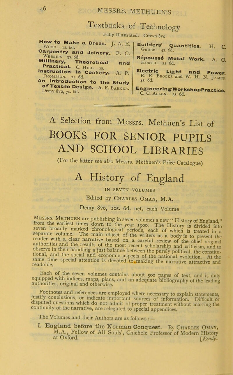 Textbooks of Technology Fully Illustrated. Crown 8vo How to Make a Dress. T. A E Wood. is. 6d. Carpentry and Joinery. F. C Webber. 3s. 6d. Millinery, Theoretical Practical, c. Hill. 2S. instruction in Cookery. Thompson. 2s. 6d. An Introduction to the Study of Textile Design, a. F. Barker. Demy 8vo, 7s. 6d. and A. P. Builders’ Quantities. H C. Grubb. 4s. 6d. ' Repoussd Metal Work. A. 0 Horth. 2s. 6d. Light and Power. E- Brooks and W. H. N. James. EngineeringWorkshopPractice. C. C. Allen. 3s. 6d. A Selection from Messrs. Methuen’s List of BOOKS FOR SENIOR PUPILS AND SCHOOL LIBRARIES (For the latter see also Messrs. Methuen’s Prize Catalogue) A History of England IN SEVEN VOLUMES Edited by Charles Oman, M.A. Demy 8vo, ios. 6d. net, each Volume Messrs. Methuen are publishing in seven volumes a new “ History of England  from the earliest times down to the year r9oo. The History is divided into seven broadly marked chronological periods, each of which is treated in a separate volume. The main object of the writers as a body is to present the a,c,f-ar nagat've based on a careful review of the chief original nh mp die results of the most recent scholarship and criticism, and to observe in their handling a just balance between the purely political, the constitu- tional, and the social and economic aspects of the national evolution. At the readable”6 SpeClal attention is devoted to.making the narrative attractive and Each of the seven volumes contains about 500 pages of text, and is duly equipped with indices, maps, plans, and an adequate bibliography of the leading authorities, original and otherwise. 7 5 Footnotes and references are employed where necessary to explain statements, justify conclusions, or indicate important sources of information. Difficult or disputed questions which do not admit of proper treatment without marring the continuity of the narrative, are relegated to special appendices. The Volumes and their Authors are as follows I. England before the Norman Conquest. By Charles Oman, M.A., Fellow of All Souls’, Chichele Professor of Modern History at Oxford. [Ready.
