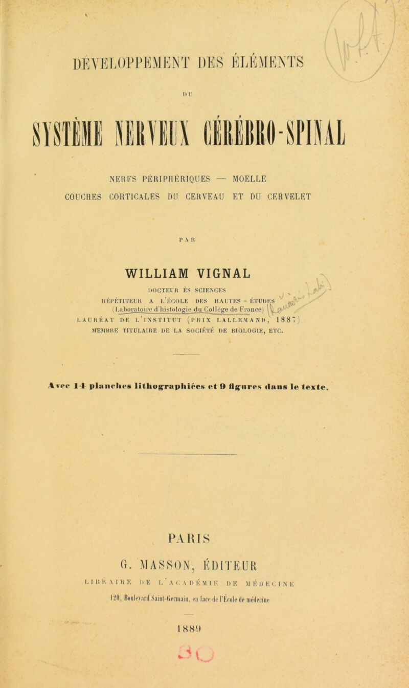 NEUFS PÉRIPHÉRIQUES — MOELLE COUCHES CORTICALES DU CERVEAU ET DU CERVELET P A n WILLIAM VIGNAL DOCTEL’U ÈS SCIEiNCES IlÉPÉTITEUK A I.’ÉCOEE DES HAUTES - ÉTIID ( l.al)oratoire d'Iiistologie du Collège de France) LAUUÉAT DE I.’INSTITUT ( P 1! I X I, A L I, E >1 A N D MEMBHE TITULAIHE DE UA SOCIÉTÉ DE BIOLOGIE, ETC. ES : 1 8 87; Avec 14 plunrlK‘8 litho^rapliiôcs et !> fleures ilans le texte. , PA H IS G. MASSON, ÉDITEUR L 1 I! li A I K K D K L A CA D K M I K I) F. M K IJ K C 1 N F 1211, |{(iiili‘>aril Saiiil-limiiaiii, en face de l’ù’ule de médecine I H80