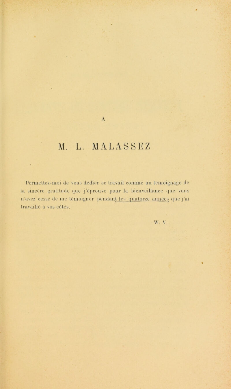 A M. L. MAL ASSEZ Pcrincllcz-moi do vous dédii'r ce liavuil coiiimo iiii tomüij^nai^^e do la sincère f^raLiliide ({110 j’éf»rouve |)Our la hieiiveillaiicc (|iie vous n'avez cessé de me lénioiyner t>endanl- l(‘s (iu;ü,ü_rz,e. années ([iic j’ai Iravaillt' à vos côtés. W. V.