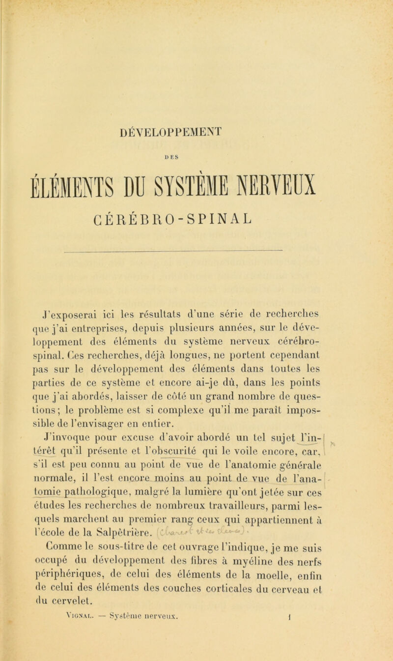 DÉVELOPPEMENT DES ÉLÉMENTS DU SYSTÈME CÉRÉBRO-SPINAL J’exposerai ici les résultats d’une série de reclierclies cpie i’ai entreprises, depuis plusieurs années, sur le déve- loppement des éléments du système nerveux cérébro- spinal. Ces recherches, déjà long-ues, ne portent cependant pas sur le développement des éléments dans toutes les parties de ce système et encore ai-je dù, dans les points (jue j’ai abordés, laisser de coté un grand nombre de ques- tions ; le problème est si complexe qu’il me paraît impos- sible de l’envisager en entier. J’invoque pour excuse d’avoir abordé un tel sujet l’in- térêt qu’il présente et l’obscurité qui le voile encore, car, i s’il est peu connu au point de vue de l’anatomie générale normale, il l’est encore moins au point de vue de l’ana- tomie pathologique, malgré la lumière qu’ont jetée sur ces études les recherches de nombreux travailleurs, parmi les- quels marchent au premier rang ceux qui appartiennent à l’école de la Salpêtrière. ' y Comme le sous-titre de cet ouvrage rindique, je me suis occupé du développement des libres à myéline des nerfs périphériques, de celui des éléments de la moelle, enlin de celui des éléments des couches corticales du cerveau et (lu cervelet. VlGNAL. Système nerveux.