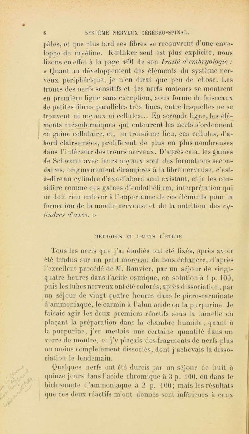 pâles, oL que plus tard ces fibres se recouvrent d’une enve- loppe de myéline. Kadliker seul est plus explicite, nous lisons en elTet à la page 400 de son Traité tVnnirrijoloffie : « Quant au développement des éléments du système ner- veux périphérique, je n’en dirai que peu de chose. Les troncs des nerfs sensitifs et des nerfs moteurs se montrent en première ligne sans exception, sous forme de faisceaux de petites ril)res parallèles très fines, entre lesquelles ne se trouvent ni noyaux ni cellules... En seconde ligne, les élé- ments mésodermiques qui entourent les nerfs s’ordonnent en gaine cellulaire, et, en troisième lieu, ces cellules, d’a- bord clairsemées, prolifèrent de plus en plus nombreuses dans l’intérieur des troncs nerveux. D’après cela, les gaines de Schwann avec leurs noyaux sont des formations secon- daires, originairement étrangères à la fibre nerveuse, c’est- à-direau cylindre d’axe d’abord seul existant, et je les con- sidère comme des gaines d’endolbélium, interprétation qui ne doit rien enlever à l’importance de ces éléments pour la formation de la moelle nerveuse et de la nutrition des cy- iindrcs (i'axfis. » MÉTIIODKS El' OIUETS d’ÉTUDE Tous les nerfs que j’ai étudiés ont été fixés, après avoir été tendus sur un petit morceau de bois écbancré, d’après Texcellent procédé de M. Ifanvier, par un séjour de vingt- quatre heures dans l’acide osmique, en solution à 1 p. 100, ])uis les tubes nerveux ont été colorés, après dissociation, par nn séjour de vingt-quatre heures dans le picro-carminate d’ammoniaque, le carmin à l’alun acide ou la purpui ine. Je faisais agir les deux premiers réactifs sous la lamelle en plaçant la préparation dans la chambre humide; quant à la purpurine, j’en mettais une certaine quantité dans un verre de montre, et j’y plaçais des fragments de nerfs plus ou moins complètement dissociés, dont j’achevais la disso- ciation le lendemain. Quelques nerfs ont été durcis par un séjour de huit à (piinze jours dans l'acide cbromique à 3 p. 100, ou dans le bichromate d’ammoniaque à 2 p. 100; mais les résultats que ces deux réactifs m’ont donnés sont inférieurs à ceux