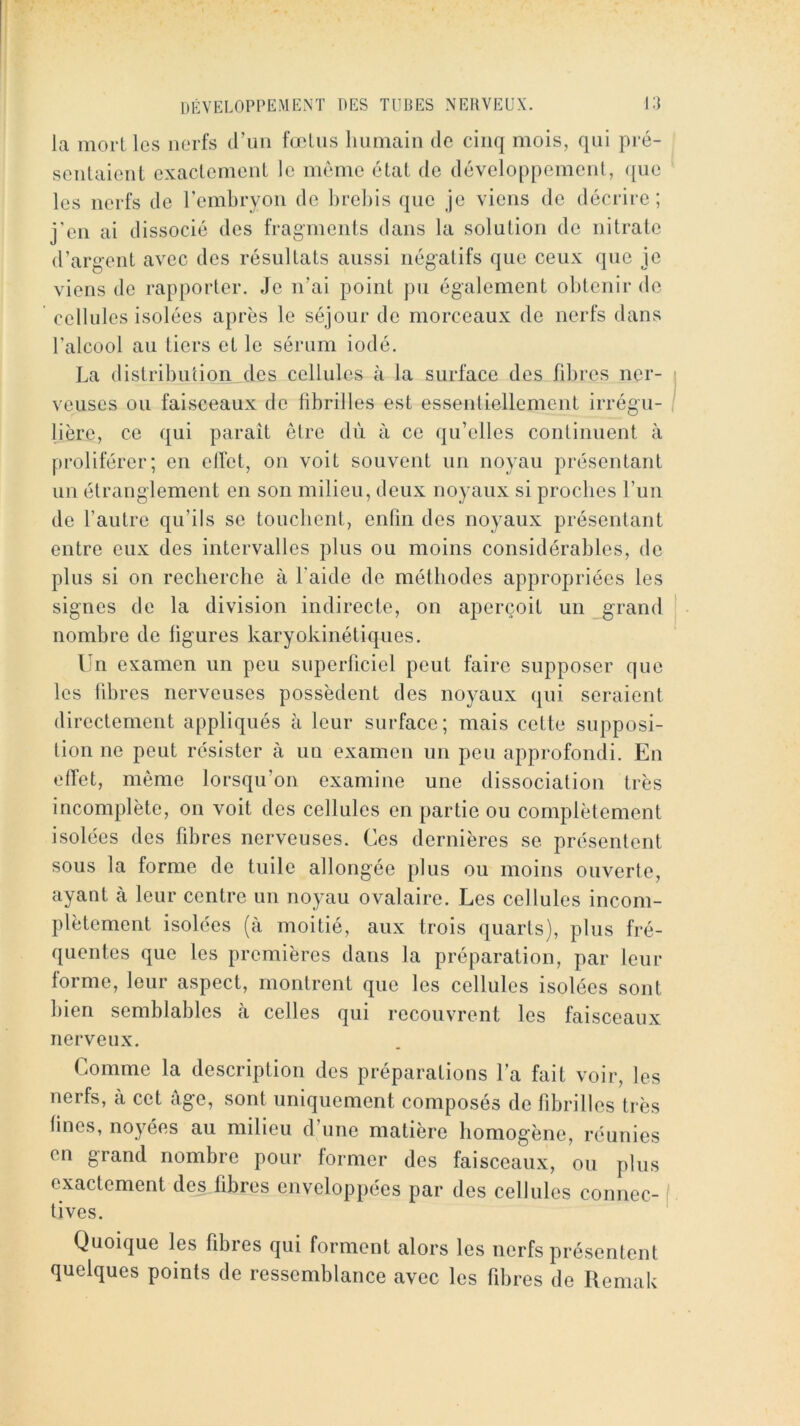 la moiT les nerfs (run fœtus humain tic cinq mois, qui pi‘é- senlaienl exaclcmenl le même état de développement, <[ue les nerfs de rcmbryon de brebis que je viens de décrire; j'en ai dissocié des fragments dans la solution de nitrate d’argent avec des résultats aussi négatifs que ceux que je viens de rapporter. Je n’ai point pu également obtenir de cellules isolées après le séjour de morceaux de nerfs dans l’alcool au tiers et le sérum iodé. La distribution des cellules à la surface des fibres ner- veuses ou faisceaux de fibrilles est essentiellement irrégu- lière, ce qui paraît être dù à ce qu’elles continuent à proliférer; en ellét, on voit souvent un noyau présentant un étranglement en son milieu, deux noyaux si proches l’un de l’autre qu’ils se touchent, enfin des noyaux présentant entre eux des intervalles plus ou moins considérables, de plus si on recherche à l’aide de méthodes appropriées les signes de la division indirecte, on aperçoit un grand nombre de ligures karyokinétiques. Un examen un peu superficiel peut faire supposer que les fibres nerveuses possèdent des noyaux qui seraient directement appliqués à leur surface; mais cette supposi- tion ne peut résister à un examen un peu approfondi. En effet, même lorsqu’on examine une dissociation très incomplète, on voit des cellules en partie ou complètement isolées des fibres nerveuses. Ces dernières se présentent sous la forme de tuile allongée plus ou moins ouverte, ayant à leur centre un noyau ovalaire. Les cellules incom- plètement isolées (à moitié, aux trois quarts), plus fré- quentes que les premières dans la préparation, par leur forme, leur aspect, montrent que les cellules isolées sont bien semblables à celles qui recouvrent les faisceaux nerveux. Comme la description des préparations l’a fait voir, les nerfs, à cet âge, sont uniquement composés de fibrilles très fines, noyées au milieu d’une matière homogène, réunies en grand nombre pour former des faisceaux, ou plus exactement des fibres enveloppées par des cellules connec- ( tives. Quoique les fibres qui forment alors les nerfs présentent quelques points de ressemblance avec les fibres de Remab