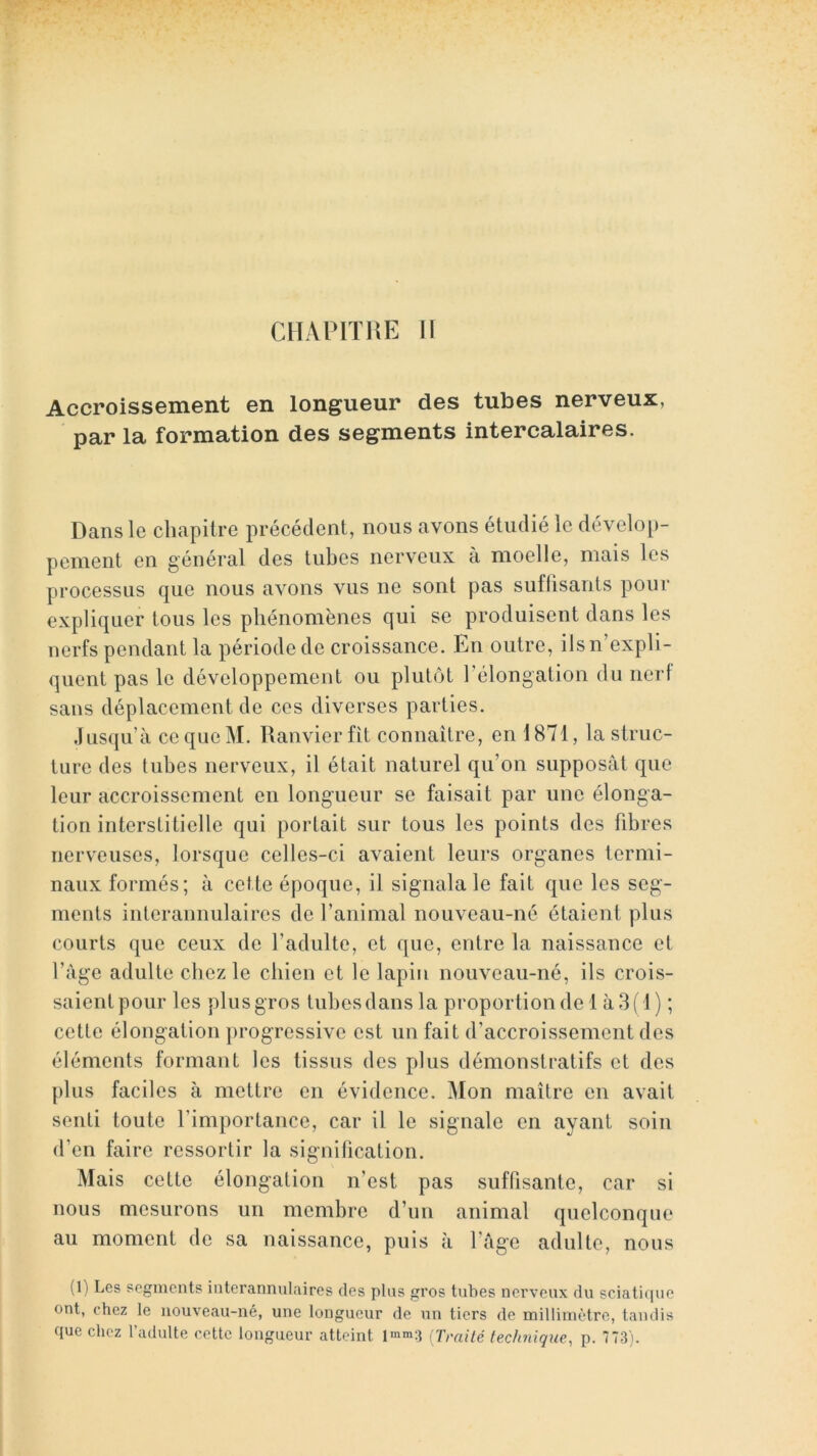 CllAPlTHE 11 Accroissement en longueur des tubes nerveux, par la formation des segments intercalaires. Dans le chapitre précédent, nous avons étudié le dévelop- pement en général des tubes nerveux à moelle, mais les processus que nous avons vus ne sont pas suflisanls pour expliquer tous les phénomènes qui se produisent dans les nerfs pendant la période de croissance. En outre, ils n’expli- quent pas le développement ou plutôt l’élongation du nerf sans déplacement de ces diverses parties. Jusqu’à ce que M. Ranvier fit connaître, en 1871, la struc- ture des tubes nerveux, il était naturel qu’on supposât que leur accroissement en longueur se faisait par une élonga- tion interstitielle qui portait sur tous les points des fibres nerveuses, lorsque celles-ci avaient leurs organes termi- naux formés; à cette époque, il signala le fait que les seg- ments intcrannulaircs de l’animal nouveau-né étaient plus courts que ceux de l’adulte, et que, entre la naissance et l’agc adulte chez le chien et le lapin nouveau-né, ils crois- saient pour les plus gros tubes dans la proportion de 1 à 3(1) ; cette élongation progressive est un fait d’accroissement des éléments formant les tissus des plus démonstratifs et des plus faciles à mettre en évidence. Mon maître en avait senti toute l’importance, car il le signale en ayant soin d’en faire ressortir la signification. Mais cette élongation n’est pas suffisante, car si nous mesurons un membre d’un animal quelconque au moment de sa naissance, puis à l’âge adulte, nous (1) Les segments interannulaires des plus gros tubes nerveux du sciatique ont, chez le nouveau-né, une longueur de un tiers de millimètre, tandis que chez l’adulte cette longueur atteint lmm3 [Traité technique, p. 773).