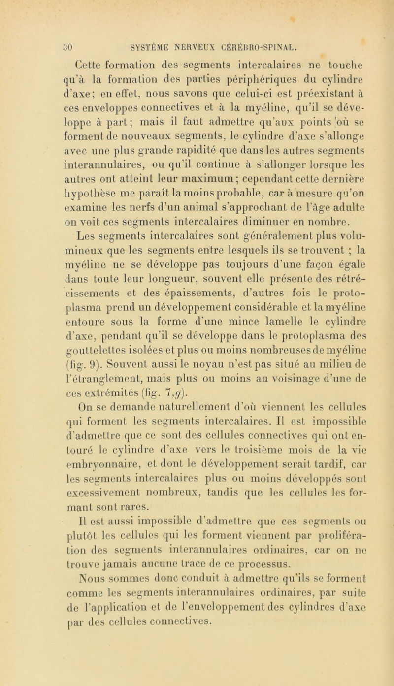 Cette formation des segments intercalaires ne touche qu’à la formation des parties périphériques du cylindre d’axe; en effet, nous savons que celui-ci est préexistant à ces enveloppes connectives et à la myéline, qu’il se déve- loppe à part ; mais il faut admettre qu’aux points où se forment de nouveaux segments, le cylindre d’axe s’allonge avec une plus grande rapidité que dans les autres segments interannulaires, ou qu’il continue à s’allonger lorsque les autres ont atteint leur maximum; cependant cette dernière hypothèse me paraît la moins probable, car à mesure qu’on examine les nerfs d’un animal s’approchant de l’àge adulte on voit ces segments intercalaires diminuer en nombre. Les segments intercalaires sont généralement plus volu- mineux que les segments entre lesquels ils se trouvent ; la myéline ne se développe pas toujours d’une façon égale dans toute leur longueur, souvent elle présente des rétré- cissements et des épaissements, d’autres fois le proto- plasma prend un développement considérable et la myéline entoure sous la forme d’une mince lamelle le cylindre d’axe, pendant qu’il se développe dans le protoplasma des gouttelettes isolées et plus ou moins nombreuses de myéline (hg. 9). Souvent aussi le noyau n’est pas situé au milieu de l’étranglement, mais plus ou moins au voisinage d’une de ces extrémités (fig. 7,y). On se demande naturellement d’où viennent les cellules qui forment les segments intercalaires. Il est impossible d’admettre que ce sont des cellules connectives qui ont en- touré le cylindre d’axe vers le troisième mois de la vie embryonnaire, et dont le développement serait tardif, car les segments intercalaires plus ou moins développés sont excessivement nombreux, tandis que les cellules les for- mant sont rares. Il est aussi impossible d’admettre que ces segments ou plutôt les cellules qui les forment viennent par proliféra- tion des segments interannulaires ordinaires, car on ne trouve jamais aucune trace de ce processus. JNous sommes donc conduit à admettre qu’ils se forment comme les segments interannulaires ordinaires, par suite de l’application et de l’enveloppement des cylindres d’axe par des cellules connectives.