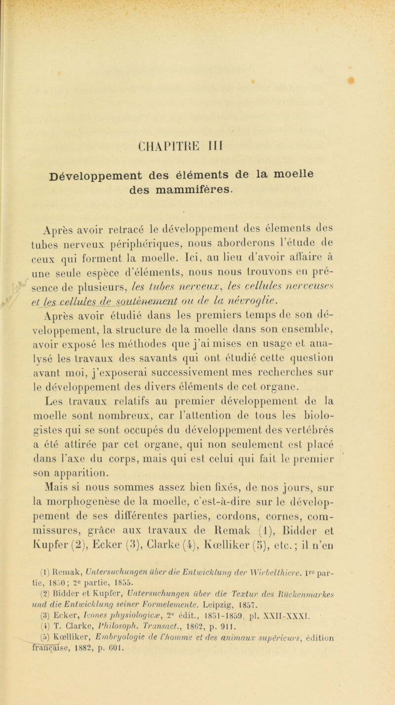 CllAPlTKE lll Développement des éléments de la moelle des mammifères. Après avoir retracé le développement des éléments des tubes nerveux périphériques, nous aborderons l’étude de ceux qui forment la moelle. Ici, au lieu d’avoir allaire à une seule espèce d’éléments, nous nous trouvons en pré- sence de plusieurs, les tubes nerveux, les cellules nerveuses et les cellules de soutènement ou de la névroglle. Après avoir étudié dans les premiers temps de son dé- veloppement, la structure delà moelle dans son ensemble, avoir ex])osé les méthodes que j’ai mises en usage et ana- lysé les travaux des savants qui ont étudié cette question avant moi, j’exposerai successivement mes recherches sur le développement des divers éléments de cet organe. Les travaux relatifs au premier développement de la moelle sont nombreux, car l’attention de tous les biolo- gistes qui se sont occupés du développement des vertébrés a été attirée par cet organe, qui non seulement est placé dans l’axe du corps, mais qui est celui qui fait le premier son apparition. Mais si nous sommes assez bien fixés, de nos jours, sur la morpbogenèse de la moelle, c’est-à-dire sur le dévelop- pement de ses dilférentes parités, cordons, cornes, com- missures, grâce aux travaux de llemak (1), Biddei* et Ivupfer (2), Ecker (d), Clarke (4), Kœlliker(5), etc.; il n’en (1) Ucinak, Untersuchungen iibevdie Enlvjickltau/ der Wirbelthlere. Uo par- tie, 18.',0; 2c partie, 1855. (2) Bidder et Kupfer, Untersuchungen über die Textur des Iluckenmarkes 7cnd die Enlwicklung seiner Eormelemenle. Leipzig, 1857. (3) Ecker, hnnes phgsiologicæ, 2*= édit., 1851-1851), pl, XXII-XXXI. (4) T. Clarke, Philosoph. Transact., 1862, p. 911. (5) Kœlliker, Embryologie de l’homme et des animaux supérieurs, édition française, 1882, p. 001.