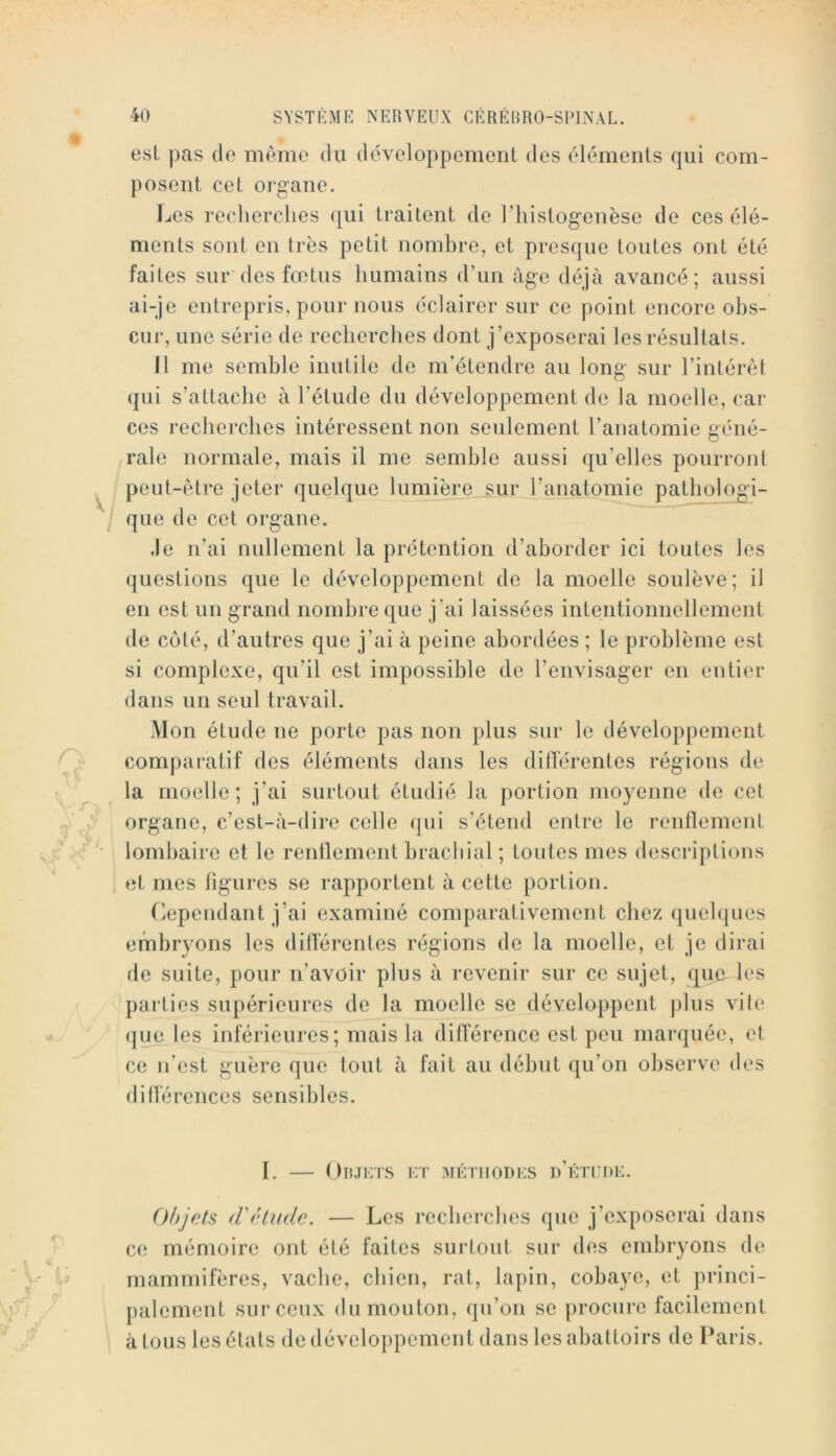 est pas cio meme du dciveloppcment des olémoiits c]ui com- posent cet oigaiie. Les recherches cjui traitent de l’iiistogenèse de ces élé- ments sont en très petit nombre, et prescjue toutes ont été faites sur*des fœtus humains (run âge déjà avancé; aussi ai-je entrepris, pour nous éclairer sur ce point encore obs- cur, une série de recherches dont j’exposerai les résultats. Il me semble inutile do m’étendre au long’ sur l’intéréf (|ui s’attache à l’étude du développement de la moelle, car ces recherches intéressent non seulement l’anatomie géné- rale normale, mais il me semble aussi qu’elles pourront peut-être jeter quelque lumière sur l’anatomie patbologi- que de cet organe. ,1e n’ai nullement la prétention d’aborder ici toutes les questions que le développement de la moelle soulève; il en est un grand nombre que j’ai laissées intentionnellement de côté, d’autres que j’ai à peine abordées ; le problème est si complexe, qu’il est impossible de l’envisager en entier dans un seul travail. Mon étude ne porte pas non plus sur le développement comparatif des éléments dans les dillérentes régions de la moelle; j’ai surtout étudié la portion mo’^œnne de cet organe, c’est-à-dire celle qui s’étend entre le renflement lombaire et le renflement brachial ; toutes mes descriptions et mes figures se rapportent à cette portion. Cependant j’ai examiné comparativement chez quelques embryons les dillérentes régions de la moelle, et je dirai rie suite, pour n’avoir plus à revenir sur ce sujet, que les parties supérieures de la moelle se développent j)lus vite (jue les inférieures; mais la différence est peu marquée, et ce n’est guère que tout à fait au début qu’on observe des diflérences sensibles. I. — Objets et jiéiuodes D’ÈnroE. Objets (Fétude. — Les recberebes que j’exposerai dans ce mémoire ont été faites surtout sur des embryons de mammifères, vache, chien, rat, lapin, cobaye, et princi- palement sur ceux du mouton, qu’on se j)rocure facilement à tous les états de développement dans les abattoirs de Paris.