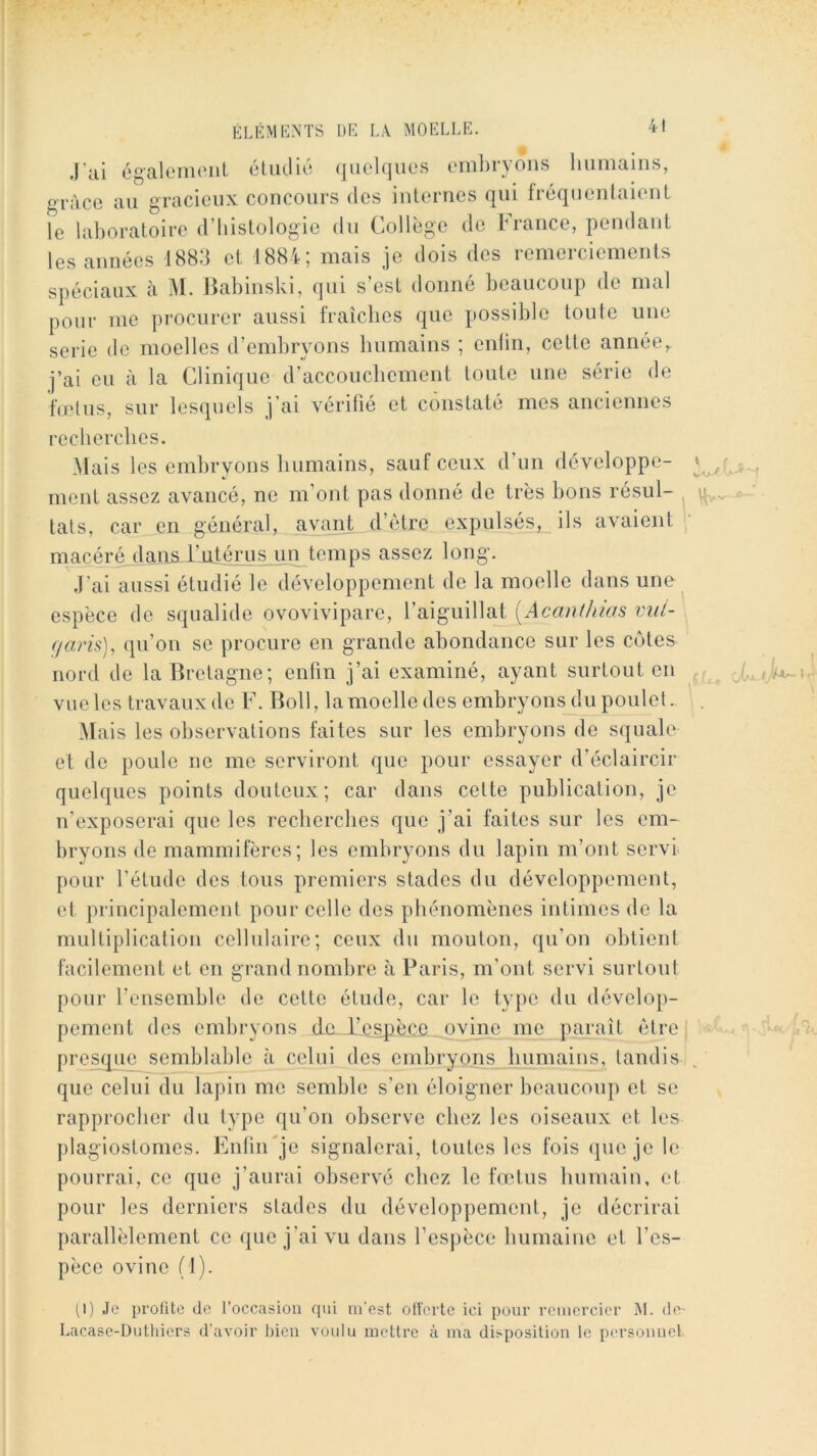 .l’ai également étudié quelques eml)ryons humains, grâce au gracieux concours des internes qui fréquentaient le laboratoire d’histologie du Collège de France, pendant les années 1883 et 1884; mais je dois des remerciements spéciaux à M. Jlabinski, qui s’est donné heaiiconp de mal pour me procurer aussi fraîches que possible toute une série de moelles d’embryons humains ; enlin, cette année,, j’ai eu à la Clinique d’accouchement toute une série de fœtus, sur lesquels j’ai vérifié et constaté mes anciennes recherches. Mais les embryons humains, sauf ceux d’un développe- ment assez avancé, ne m’ont pas donné de très bons résul- , tats, car en général, avant d’ètre expulsés, ils avaient macéré dan^^l’jLLtérus un temps assez long. .l’ai aussi étudié le développement de la moelle dans uno^ espèce de squalide ovovivipare, l’aiguillat [Acm\tJnas vitl- ffarü), qu’on se procure en grande abondance sur les cotes nord de la Bretagne; enfin j’ai examiné, ayant surtout en ^ vueles travaux de F. Boll, la moelle des embryons du poulet. Mais les observations faites sur les embryons de squale et de poule ne me serviront que pour essayer d’éclaircir quelques points douteux; car dans cette publication, je n’exposerai que les recherches que j’ai faites sur les em- bryons de mammifères; les embryons du lapin m’ont servi pour l’étude des tous premiers stades du développement, et jirincipalement pour celle des phénomènes intimes de la multiplication cellulaire; ceux du mouton, qu'on obtient facilement et en grand nombre à Paris, m’ont servi surtout pour l’eiisemble do cette étude, car le type du dévelop- pement des embryons de-L’.c^jècc ovine me paraît être presque semblable à celui des embryons humains, tandis que celui du lapin me semble s’en éloigner beaucoup et se rapprocher du type qu’on observe chez les oiseaux et les plagiostomes. EnfiiFje signalerai, toutes les fois (jiieje le pourrai, ce que j’aurai observé chez le fœtus humain, et pour les derniers stades du développement, je décrirai parallèlement ce que j’ai vu dans l’espèce humaine et l’es- pèce ovine (1). (1) Je profite de l’occasion qui m'est olîerte ici pour remercier ÎM. (le- Lacase-Duthiers d’avoir Lieu voulu mettre à ma disposition le persouuel