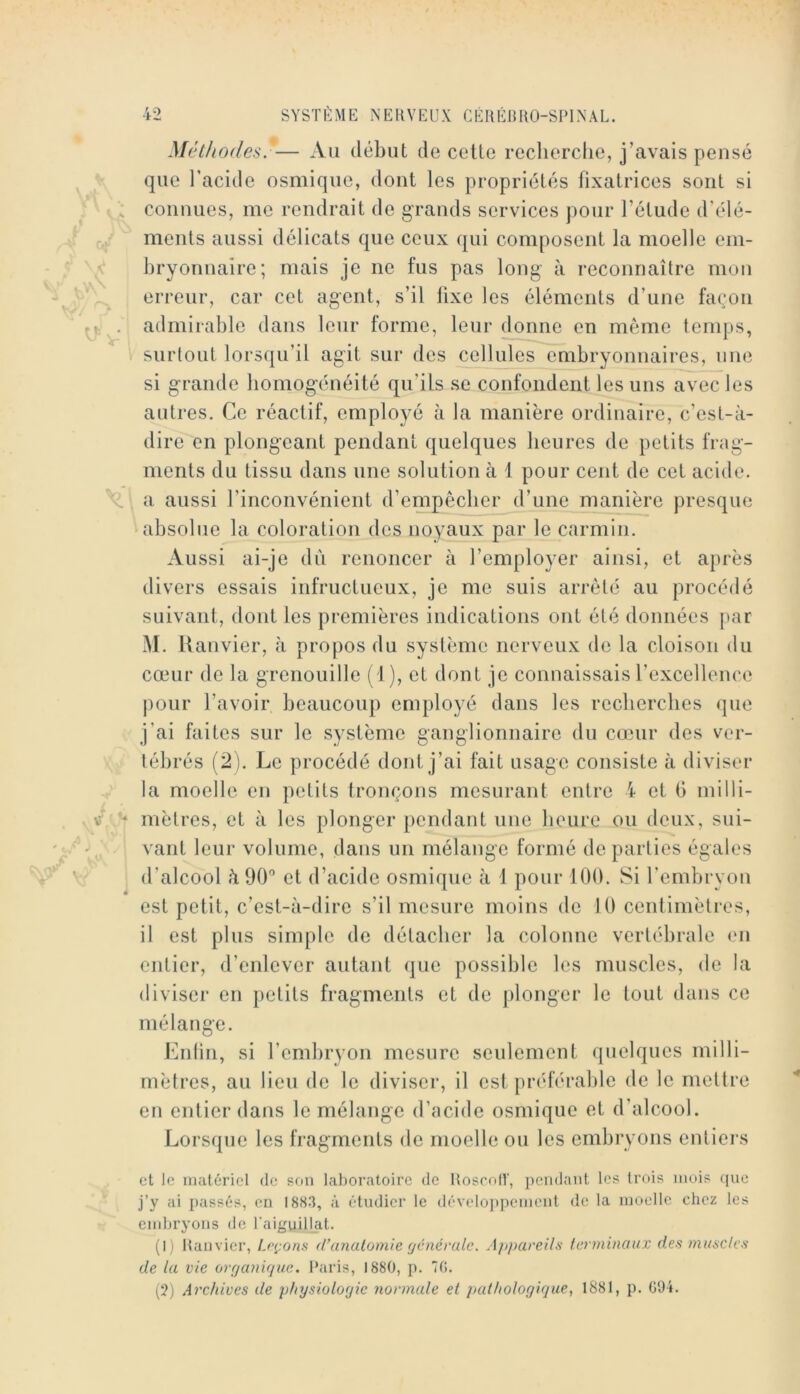 MéthodcsF— Au début de cette reclierclie, j’avais pensé que l’acide osmique, dont les propriétés fixatrices sont si connues, me rendrait de grands services pour l’étude d’élé- ments aussi délicats que ceux qui composent la moelle em- bryonnaire; mais je ne fus pas long à reconnaître mon erreur, car cet agent, s’il iixe les éléments d’une façon admirable dans leur forme, leur donne en même temps, surtout lorsqu’il agit sur des cellules embryonnaires, une si g-rande bomogénéité qu’ils se confondent les uns avec les autres. Ce réactif, employé à la manière ordinaire, c’est-à- dire en plongeant pendant quelques heures de petits frag- ments du tissu dans une solution à 4 pour cent de cet acide, a aussi l’inconvénient d’empêcher d’une manière presque absolue la coloration des noyaux par le carmin. Aussi ai-je dii renoncer à l’employer ainsi, et après divers essais infructueux, je me suis arrêté au procédé suivant, dont les premières indications ont été données par M. Ranvier, à propos du système nerveux de la cloison du cœur de la grenouille (1), et dont je connaissais l’excellence pour l’avoir beaucoup employé dans les recherches que j’ai faites sur le système ganglionnaire du cœur des ver- tébrés (2 ). Le procédé dont j’ai fait usage consiste à diviser la moelle en petits tronçons mesurant entre 4 et 6 milli- mètres, et à les plonger pendant une heure ou deux, sui- vant leur volume, dans un mélange formé de parties égales d’alcool à 90 et d’acide osmique à 1 pour lÜO. Si l’embryou est petit, c’est-à-dire s’il mesure moins de 10 centimètres, il est plus simple de détacher la colonne vertébrale en entier, d’enlever autant que possible les muscles, de la diviser en petits fragments et de plonger le tout dans ce mélange. Enlin, si l’embryon mesure seulement quelques milli- mètres, au lieu de le diviser, il est préférable de le mettre en entier dans le mélange d’acide osmique et d’alcool. Lorsque les fragments de moelle ou les embryons entiers et le matériel de son laboratoire de UoscolV, pendant les trois mois que j’y ai passés, en ISS.!, à étudier le dévelo])pement de la moelle chez les embryons de l’aiguillat. (I ) Ranvier, Leçons d’anatomie fjénéralc. Appareils terminaux des muscles de la vie orf/a7iir/ue. Paris, 1880, p. 70. (?) Ai'c/iives de physiologie normale et pathologique^ 1881, p. 094.