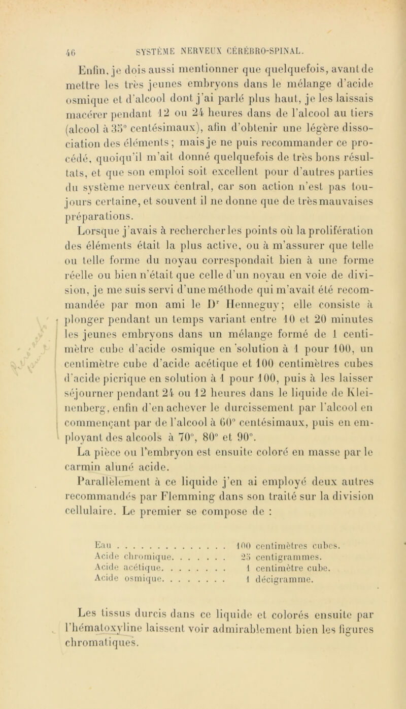 Enfin, je dois aussi menlionner que quelquefois, avant de mettre les très jeunes embryons dans le mélange d’acide osmique et d’alcool dont j’ai parlé plus haut, je les laissais macérer pendant 12 ou 24 heures dans de l’alcool au tiers (alcool à 85° centésimaux), afin d’obtenir une légère disso- ciation des éléments; mais je ne puis recommander ce pro- cédé, quoiqu’il m’ait donné quelquefois de très bons résul- tats, et que son emploi soit excellent pour d’autres parties du svstème nerveux central, car son action n’est pas tou- jours certaine, et souvent il ne donne que de très mauvaises préparations. Lorsque j’avais à rechercher les points où la prolifération des éléments était la plus active, ou à m’assurer que telle ou telle forme du noyau correspondait bien à une forme réelle ou bien n’était que celle d’un noyau en voie de divi- sion, je me suis servi d’une méthode qui m’avait été recom- mandée par mon ami le !)*■ ITenneguy; elle consiste à plonger pendant un temps variant entre 10 et 20 minutes les jeunes embryons dans un mélange formé de 1 centi- mètre cube d’acide osmique en solution à 1 pour 100, un centimètre cube d’acide acétique et 100 centimètres cubes d'acide picrique en solution à 1 pour 100, puis à les laisser séjourner pendant 24 ou 12 heures dans le liquide de Klei- nenberg, enfin d’en achever le durcissement par l’alcool en commençant par de l’alcool à 00° centésimaux, puis en em- [)loyant des alcools à 70, 80° et 90°. La pièce ou rembryon est ensuite coloré en masse par le carmin aluné acide. Parallèlement à ce liquide j’en ai employé deux autres recommandés pai’ Flemming dans son traité sur la division cellulaire. Le premier se compose de : Eau Acide cliroiiiiqiie Acide acétiffue. . Acide osmique. . 100 ccntinièlres cul»es. centigrammes. 1 centimètre cube. 1 décigramme. Les tissus durcis dans ce liquide et colorés ensuite par riiématoxyline laissent voir admirablement bien les ligures chromatiques.