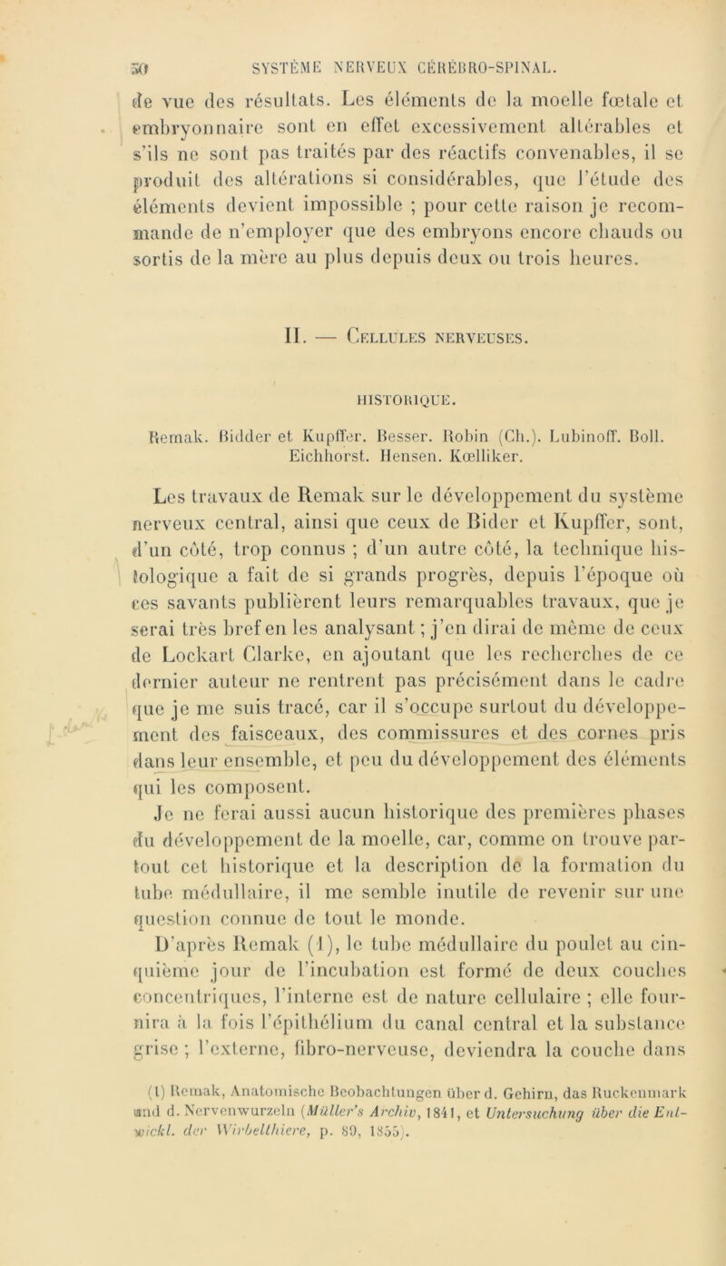 lie vue des résultats. Les éléments de la moelle fœtale et embryonnaire sont en elTet excessivement altérables et s’ils ne sont pas traités par des réactifs convenables, il se produit des altérations si considérables, que l’étude des éléments devient impossible ; pour cette raison je rccom- ïiiande de n’employer que des embryons encore cbaiids ou sortis de la mère au plus depuis deux ou trois heures. II. — Cellules nerveuses. HISTORIQUE. Remak. Hidtier et Kupffer. Besser. Robin (Ch.). Lubinofî. Boll. Eichhorst. Ilensen. Kœlliker. Les travaux de Remak sur le développement du système nerveux central, ainsi que ceux de Bider et Kupffer, sont, d’un coté, trop connus ; d’un autre coté, la technique his- tologique a fait de si grands progrès, depuis l’époque où ces savants publièrent leurs remarquables travaux, que je serai très bref en les analysant ; j’en dirai de même de ceux de Lockart Clarke, en ajoutant que les recherches de ce dernier auteur ne rentrent pas précisément dans le cadj-e que je me suis tracé, car il s’occupe surtout du développe- ment des faisceaux, des cornrnissurcs et des cornes pris dans leur ensemble, et peu du développement des éléments qui les composent. Je ne ferai aussi aucun historique des premières phases du développement de la moelle, car, comme on trouve par- tout cet historique et la description de la formation du tube médullaire, il me semble inutile de revenir sur une question connue de tout le monde. D’après Remak (I), le tube médullaire du poulet au cin- quième jour de l’incubation est formé de deux couebes concentriques, rinterne est de nature cellulaire ; elle four- îiirii :i la fois l’épitbélium du canal central et la substance grise ; l’externe, tibro-nerveuse, deviendra la couche dans (l) Remak, Anatoinische Rcobachtungen liber d. Gehiru, das Ruckeiiniark umd d. Nervenwurzelu [Müller’s Archiv^ 1841, et Uiitersuchung ühev die EnL- yi)ickl. der Wirùellhiere, p. 89, 1855).