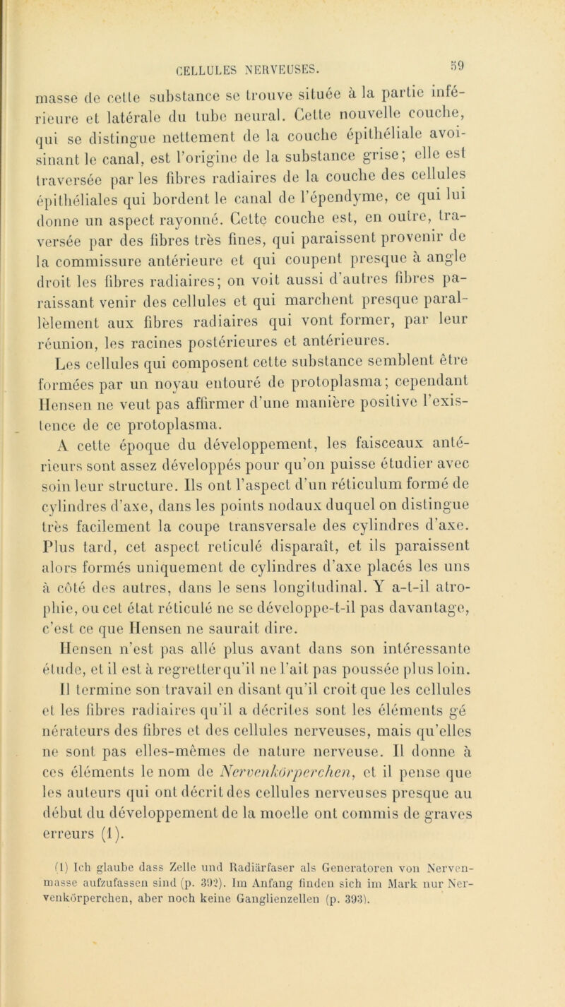 niasse de celle sulislcince se Iroiive siluee a la pailie Infe- rieure et latérale du lube neural. Celle nouvelle couche, qui se dislingue nellemenl de la couche épilliéliale avoi- sinant le canal, est l’origine de la substance grise, elle est traversée par les libres radiaires de la couche des cellules épithéliales qui bordent le canal de l’épendyme, ce qui lui donne un aspect rayonné. Celte couche est, en outre, tra- versée par des libres très fines, qui paraissent provenir de la commissure antérieure et qui coupent presque à angle droit les fibres radiaires; on voit aussi d autres fibres pa- raissant venir des cellules et qui marchent presque paral- lèlement aux fibres radiaires qui vont former, par leur réunion, les racines postérieures et antérieures. Les cellules qui composent cette substance semblent être formées par un noyau entouré de protoplasma; cependant llensen ne veut pas affirmer d’une manière positive l’exis- lence de ce protoplasma. A cette époque du développement, les faisceaux anté- rieurs sont assez développés pour qu’on puisse étudier avec soin leur structure. Ils ont l’aspect d’un réticulum formé de cylindres d’axe, dans les points nodaiix duquel on distingue très facilement la coupe transversale des cylindres d’axe. Plus tard, cet aspect réticulé disparaît, et ils paraissent alors formés uniquement de cylindres d’axe placés les uns à côté des autres, dans le sens longitudinal. Y a-t-il atro- phie, ou cet état réticulé ne se développe-t-il pas davantage, c’est ce que llensen ne saurait dire. Mensen n’est pas allé plus avant dans son intéressante élude, et il est à regretter qu’il ne l’ait pas poussée plus loin. Il termine son travail en disant qu’il croit que les cellules et les fibres radiaires qu’il a décrites sont les éléments gé nérateurs des fibres et des cellules nerveuses, mais qu’elles ne sont pas elles-mêmes de nature nerveuse. 11 donne à ces éléments le nom de Nerven/iôrperchen, et il pense que les auteurs qui ont décrit des cellules nerveuses presque au début du développement de la moelle ont commis de graves erreurs (1). (1) Ich glaube dass Zelle und Radiiirfaser als Generatoren von Nerven- masse aufzufassen sind (p. 3'.)2). Ira Anfang fiuden sich ira Mark nur Ncr- venkôrperchen, aber noch keine Ganglienzellen (p. 393L