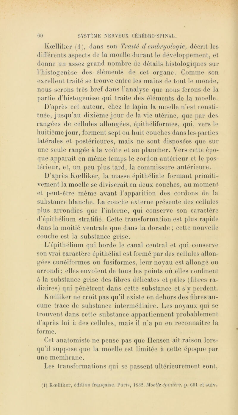 Kœllikcr (^1), dans son Traité d'(‘mbriiologie^ décrit les difTérents aspects de la moelle durant le développement, et donne nn assez grand nombre de détails histologiques sur riiistogenèse des éléments de cet organe. Comme son excellent traité se trouve entre les mains de tout le monde, nous serons très bref dans l’analyse que nous ferons de la partie d’histogenèse qui traite des éléments de la moelle. D’après cet auteur, chez le lapin la moelle n’est consti- tuée, jusqu’au dixième jour de la vie utérine, que |)ar des rangées de cellules allongées, épitliéliformes, qui, vers le huitième jour, forment sept ou huit couches dans les parties latérales et postérieures, mais ne sont disposées que sur une seule rangée à la voûte et au plancher. Vers cette épo- que apparaît en même temps le cordon antérieur et le pos- térieur, et, un peu plus tard, la commissure antérieure. D’après Kœlliker, la masse épithéliale formant primiti- vement la moelle se diviserait en deux couches, au moment et peut-être même avant l’apparition des cordons de la substance blanche. La couche externe présente des cellules plus arrondies que l’interne, qui conserve son caractère d’épithélium stratifié. Cette transformation est plus rapide dans la moitié ventrale que dans la dorsale ; cette nouvelle couche est la substance grise. L’épithélium qui horde le canal central et qui conserve son vrai caractère épithélial est formé par des cellules allon- gées cunéiformes ou fusiformes, leur noyau est allongé ou arrondi ; elles envoient de ions les points où elles continent à la substance grise des fibres délicates et pâles (libres ra- il iaires) qui pénètrent dans cette substance et s’y perdent. Kœlliker ne croit jias qu’il existe en dehors des fibres au- cune trace de substance intermédiaire. Les noyaux qui se trouvent dans cette substance aiipartiennent probablement d’après lui à des cellules, mais il n’a pu eu reconnaître la forme. Cet anatomiste ne pense pas que llensen ait raison lors- qu’il suppose que la moelle est limitée à cette époque par une membrane. Les Iransformations qui se [lassent ultéi’ieurement sont. (1) Kœlliker, édition française. Paris, 1S82. Moelle cpinière, p. GOl et suiv.