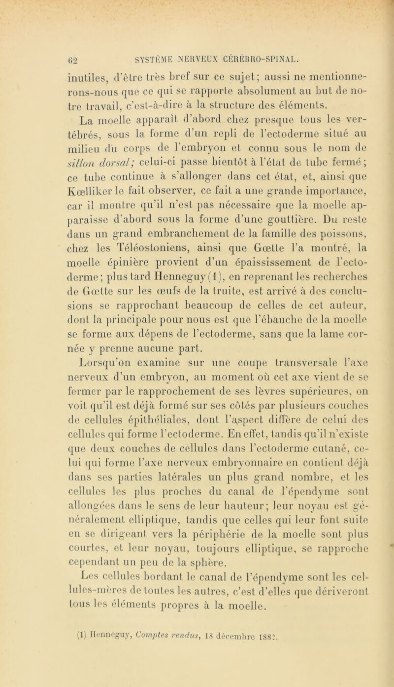 inutiles, d’être très bref sur ce sujet; aussi ne mentionne- rons-nous que ce qui se rapporte absolument au but de no- tre travail, c’est-à-dire à la structure des éléments. La moelle apparaît d’abord chez presque tous les ver- tébrés, sous la forme d’un repli de l’ectoderme situé au milieu du corps de l’embryon et connu sous le nom de sillon dorsal; celui-ci passe bientôt à l’état de tube fermé; ce tube continue à s’allonger dans cet état, et, ainsi que Kœlliker le fait observer, ce fait a une grande importance, car il montre qu’il n’est pas nécessaire que la moelle ap- paraisse d’abord sous la forme d’une gouttière. Du reste dans un grand embranchement de la famille des poissons, chez les Téléostoniens, ainsi que Gœtte l’a montré, la moelle épinière provient d’un épaississement de l’ecto- derme; plus lard Ilenneguy (1), en reprenant les recherches de Gœtte sur les œufs de la truite, est arrivé à des conclu- sions se rapprochant beaucoup de celles de cet auteur, dont la principale pour nous est que l’ébauche de la moelle se forme aux dépens de l’ectoderme, sans que la lame cor- née y prenne aucune part. Lorsqu’on examine sur une coupe transversale l’axe nerveux d’un embryon, au moment où cet axe vient de se fermer par le rapprochement de ses lèvres supérieures, on voit qu’il est déjà formé sur ses cotés par plusieurs couches de cellules épithéliales, dont l’a,spect dilTère de celui des cellules qui forme l’ectoderme. En effet, tandis qu’il n’existe que deux couches de cellules dans l’ectoderme cutané, ce- lui qui forme l’axe nerveux embryonnaire en contient déjà dans ses parties latérales un plus grand nombre, et les cellules les plus proches du canal de l’épendyme sont allongées dans le sens de leur hauteur; leur noyau est gé- néralement elliptique, tandis que celles qui leur font suite en se dirigeant vers la périphérie de la moelle sont plus courtes, et leur noyau, toujours elliptique, se rapproche cependant un peu de la sphère. Les cellules bordant le canal de l’épendyme sont les cel- lules-mères de toutes les autres, c’est d’elles que dériveront tous les éléments propres à la moelle. (1) Ilcnnoguy, Comptes rendus, 18 déceiiil)rc 188.’.