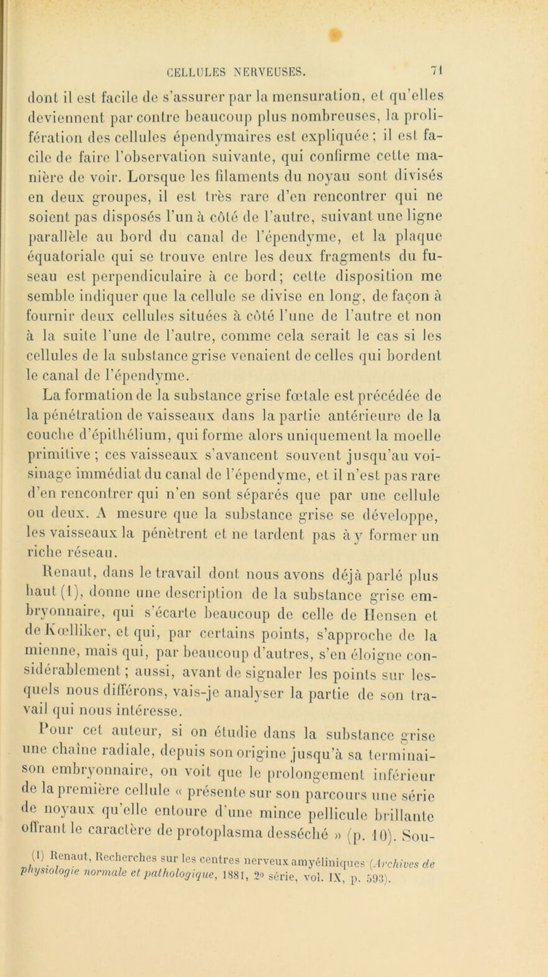 dont il est facile de s’assurer par la mensuration, et qu’elles deviennent par contre beaucoup plus nombreuses, la proli- fération des cellules épendymaires est expliquée; il est fa- cile de faire l’observation suivante, qui confirme cette ma- nière de voir. Lorsque les filaments du noyau sont divisés en deux groupes, il est très rare d’en rencontrer qui ne soient pas disposés l’un à côté de l’autre, suivant une ligne parallèle au bord du canal de l’épendyme, et la plaque équatoriale qui se trouve entre les deux fragments du fu- seau est perpendiculaire à ce bord; cette disposition me semble indiquer que la cellule se divise en long, de façon à fournir deux cellules situées à côté l’inie de l’autre et non à la suite l’une de l’autre, comme cela serait le cas si les cellules de la substance grise venaient de celles qui bordent le canal de l’épendyme. La formation de la substance grise fœtale est précédée de la pénétration de vaisseaux dans la partie antérieure delà couche d’épitliélium, qui forme alors unicjuement la moelle primitive ; ces vaisseaux s’avancent souvent jusqu’au voi- sinage immédiat du canal de l’épendyme, et il n’est pas rare d’en rencontrer qui n’en sont séparés que par une cellule ou deux. A mesure que la substance grise se développe, les vaisseaux la pénètrent et ne tardent pas à y former un riche réseau. llenaut, dans le travail dont nous avons déjà parlé plus baut(l), donne une description de la substance g’rise em- bryonnaire, qui s’écarte beaucoup de celle de Hensen et de lvœlliker, et qui, par certains points, s’approche de la mienne, mais qui, par beaucoup d’autres, s’en éloigne con- sidérablement ; aussi, avant de signaler les points sur les- quels nous différons, vais-je analyser la partie de son tra- vail qui nous intéresse. 1 OUI cet auteur, si on étudié dans la substance grise une chaîne radiale, depuis son origine jusqu’à sa terminai- son embryonnaire, on voit que le proîongement inférieur de la première cellule « présente sur son parcours une série de noyaux qu’elle entoure d’une mince pellicule brillante ollrantle caractère de protoplasma desséché » (p. 10). Sou- (1) Renaut, Recherches sur les centres nerveux amyéliniques physiologie normale et pathologique, 1881, série, vol. IX, p. [Archives de 593).