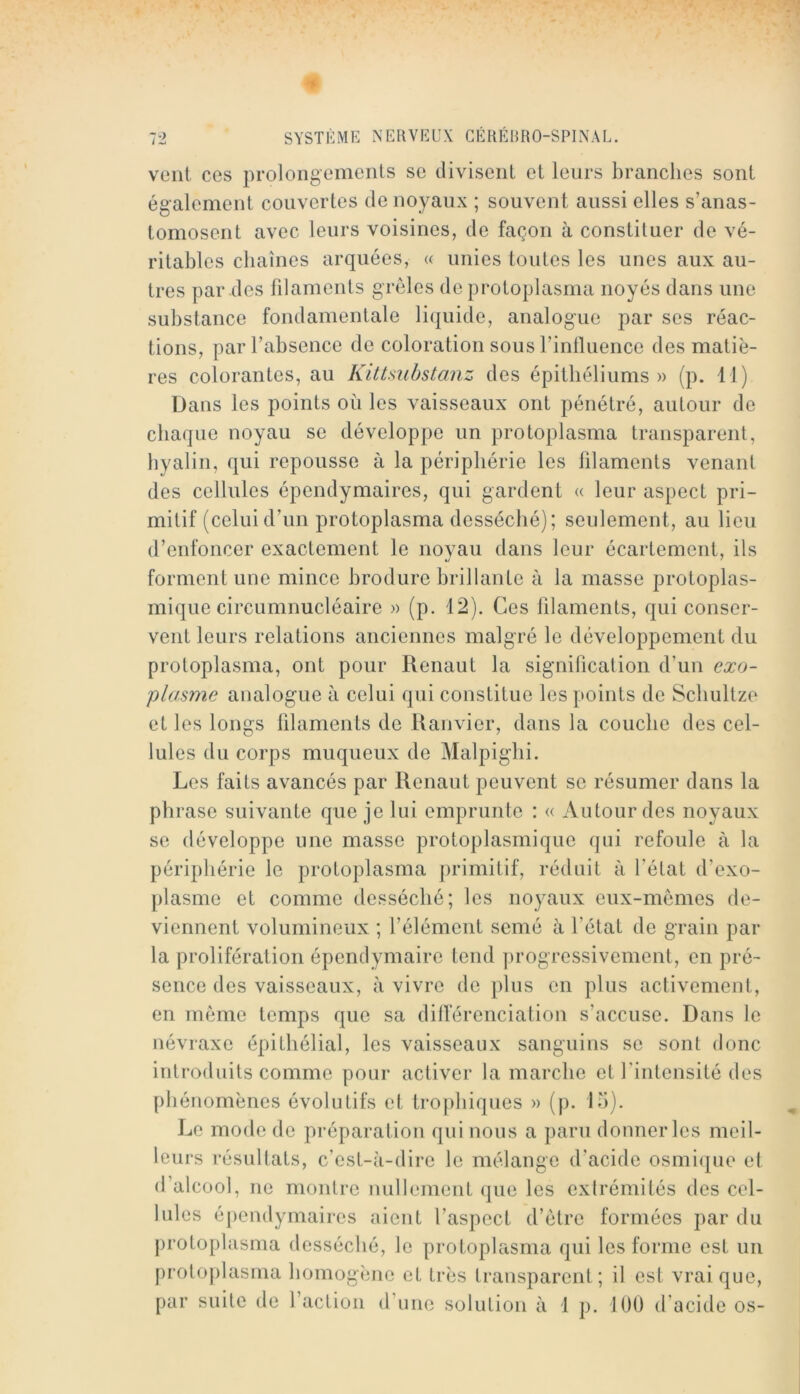 vont ces prolongements se divisent et leurs branches sont également couvertes de noyaux ; souvent aussi elles s’anas- tomosent avec leurs voisines, de façon à constituer de vé- ritables chaînes arquées, « unies toutes les unes aux au- tres par des filaments grêles de protoplasma noyés dans une substance fondamentale liquide, analogue par ses réac- tions, par l’absence de coloration sous l’inlluence des matiè- res colorantes, au Kittmbstanz des épithéliums » (p. 11) Üans les points où les vaisseaux ont pénétré, autour de chaque noyau se développe un protoplasma transparent, hyalin, qui repousse à la périphérie les filaments venant des cellules épendymaires, qui gardent (( leur aspect pri- mitif (celuid’un protoplasma desséché); seulement, au lieu d’enfoncer exactement le noyau dans leur écartement, ils forment une mince hrodure brillante à la masse protoplas- mique circumnucléaire » (p. 12). Ces lilaments, qui conser- vent leurs relations anciennes malgré le développement du protoplasma, ont pour Renaut la signification d’un exo- plasme analogue à celui qui constitue les points de Scliultze et les longs lilaments de Ranvier, dans la couche des cel- lules du corps muqueux de Malpiglii. Les faits avancés par Renaut peuvent se résumer dans la phrase suivante que je lui emprunte : « Autour des noyaux se développe une masse protoplasmique qui refoule à la périphérie le protoplasma primitif, réduit à fétat d’exo- [)lasme et comme desséché; les noyaux eiix-memes de- viennent volumineux ; l’élément semé à l’état de grain par la prolifération épendymaire tend ])rogressiveinent, en pré- sence des vaisseaux, à vivre de plus en plus activement, en meme temps que sa dillerenciation s’accuse. Dans le névraxe épithélial, les vaisseaux sanguins se sont donc introduits comme pour activer la marche et fintensité des t)hénomènes évolutifs et tro[)liiques » (p. 15). Le mode de préparation qui nous a paru donner les meil- leurs résultats, c’est-à-dire le mélange d’acide osmi<jue et d’alcool, ne montre nullement que les extrémités des cel- lules épendymaires aient l’aspect d’ètre formées par du protoplasma desséché, le protoplcisma qui les forme est un protoplasma homogène et très transparent; il est vrai que, par suite de l’action d’une solution à 1 p. 100 d’acide os-