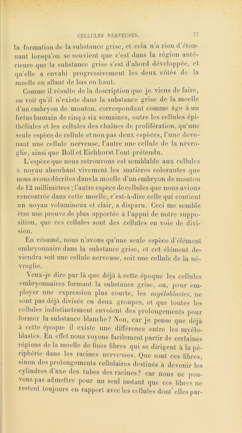 la formation de la substance grise, et cela n'a rien d’éton- nant lorsqu’on se souvient que c’est dans la région ante- rieure que la substance grise s’est d’abord développée, et qu’elle a envabi progressivement les deux côtés de la moelle en allant de bas en haut. Comme il résulte de la description que je viens de faire, on voit qu’il n’existe dans la substance grise de la moelle d’un embryon de mouton, correspondant comme ûge à un fœtus humain de cinq à six semaines, outre les cellules épi- théliales et les cellules des chaînes de prolifération, qu’une seule espèce de cellule et non pas deux espèces, l’une deve- nant une cellule nerveuse, l’autre une cellule de la névro- glie, ainsi que Boll et Eicliborst l’ont prétendu. L’espèce que nous retrouvons est semblable aux cellules à noyau absorbant vivement les matières colorantes que nous avons décrites dans la moelle d’un embryon de mouton de 12 millimètres ; l’autre espèce de cellules que nous avions rencontrée dans cette moelle, c’est-à-dire celle qui contient un noyau volumineux et clair, a disparu. Ceci me semble être une preuve de plus apportée à l’appui de notre suppo- sition, que ces cellules sont des cellules en voie de divi- sion. En résumé, nous n’avons qu’une seule espèce d’élément embryonnaire dans la substance grise, et cet élément de- viendra soit une cellule nerveuse, soit une cellule de la né- vroglie. \eux-je dire par là que déjà à cette époque les cellules embryonnaires formant la substance grise, ou, pour em- ployer une expression plus courte, les muélohlaslcs, ne sont pas déjà divisés en deux groupes, et que toutes les cellules indistinctement envoient des prolongements pour foiniei la substance blanche? iNoii, car je pense que déjà à cette époque il existe une différence entre les myélo- blastes. En effet nous voyons facilement partir de certaines régions de la moelle de lines libres qui se dirigent à la pé- riphérie dans les racines nerveuses. Que sont ces fibres, sinon des prolongements cellulaires destinés à devenir les cylindres d’axe des tubes des racines? car nous ne pou- vons pas admettre pour un seul instant que ces fibres ne restent toujours en rapport avec les cellules dont'elles par-