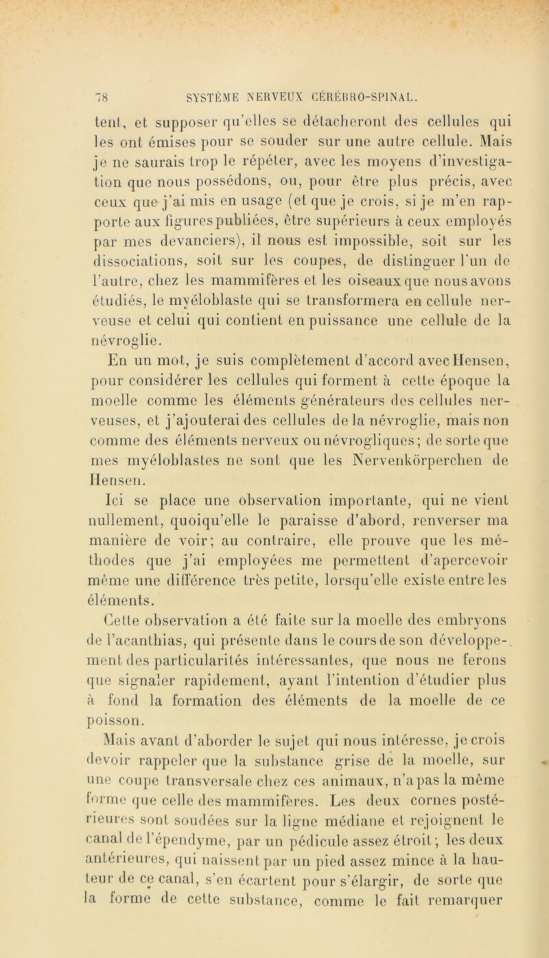 lent, et supposer qu’elles se détaclierout des cellules qui les ont émises pour se souder sur une autre cellule. Mais je ne saurais trop le répéter, avec les moyens d’investiga- tion que nous possédons, ou, pour être plus précis, avec ceux que j’ai mis en usage (et que je crois, si je m’en rap- porte aux figurespubliécs, être supérieurs à ceux employés par mes devanciers), il nous est impossible, soit sur les dissociations, soit sur les coupes, de distinguer l’im de l’autre, chez les mammifères et les oiseaux que nous avons étudiés, le myéloblaste qui se transformera en cellule ner- veuse et celui qui contient en puissance une cellule de la névroglie. En un mot, je suis complètement d’accord avecllensen, pour considérer les cellules qui forment à cette époque la moelle comme les éléments générateurs des cellules ner- veuses, et j’ajouterai des cellules de la névroglie, mais non comme des éléments nerveux ou névrogliques ; de sorte que mes myéloblastes ne sont que les Nervenkorperclien de llensen. Ici se place une observation importante, qui ne vient nullement, quoiqu’elle le paraisse d’abord, renverser ma manière de voir; au contraire, elle prouve que les mé- thodes que j’ai employées nie permettent d’apercevoir même une diiïérence très petite, lorsqu’elle existe entre les éléments. Cette observation a été faite sur la moelle des embryons de l’acanthias, qui présente dans le cours de son développe-, ment des particularités intéressantes, que nous ne ferons que signaler rapidement, ayant l’intention d’étudier plus à fond la formation des éléments de la moelle de ce poisson. Mais avant d’ahorder le sujet qui nous intéresse, je crois devoir rappeler que la substance grise de la moelle, sur une coupe transversale chez ces animaux, n’a pas la même forme que celle des mammifères. Les deux cornes posté- rieures sont soudées sur la ligne médiane et rejoignent le canal derépendyme, par un pédicule assez étroit; les deux antérieures, qui naissent par un pied assez mince à la hau- teur de ce canal, s’en écartent pour s’élargir, de sorte que la forme de cette substance, comme le fait remarquer
