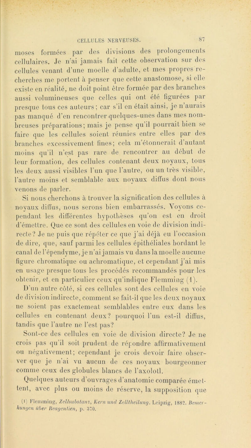 S7 niosGs formées par tics divisions des prolongements cellulaires. Je n’ai jamais fait cette observation sur des cellules venant d’une moelle d’adulte, et mes propres re- cherches me portent à penser que cette anastomose, si elle existe en réalité, ne doit point être formée par des hranclics aussi volumineuses que celles qui ont été figurées par presque tous ces auteurs ; car s’il en était ainsi, je n’aurais pas manqué d’en rencontrer quelques-unes dans mes nom- breuses préparations ; mais je pense qu’il pourrait bien se faire que les cellules soient réunies entre elles par des branches excessivement lines; cela m’étonnerait d’autant moins qu’il n’est pas rare de rencontrer au début de leur formation, des cellules contenant deux noyaux, tous les deux aussi visibles l’un que l’autre, ou un très visible, l’autre moins et semblable aux novaux dilfns dont nous venons de parler. Si nous cherchons à trouver la signification des cellules à noyaux diffus, nous serons bien embarrassés. Voyons ce- pendant les différentes hypothèses qu’on est en droit d'émettre. Que ce sont des cellules en voie de division indi- recte? Je ne puis que répéter ce que j’ai déjà eu l’occasion de dire, que, sauf parmi les cellules épithéliales bordant le canal del’épendyme, je n’ai jamais vu dans la moelle aucune figure chromatique ou achromatique, et cependant j’ai mis en usage presque tous les procédés recommandés pour les obtenir, et en particulier ceux qu’indique Flemming (1). D’un autre côté, si ces cellules sont des cellules en voie de division indirecte, comment se fait-il que les deux noyaux ne soient pas exactemeat semblables entre eux dans les cellules en contenant deux? pourquoi l’iin est-il diffus, tandis que l’autre ne l’est pas? Sont-ce des cellules en voie de division directe? Je ne crois pas qu’il soit prudent de répondre affirmativement ou négativement; cependant je crois devoir faire obser- ver que je n’ai vu aucun de ces noyaux bourgeonner comme ceux des globules blancs de l’axolotl. Quelques auteurs d’ouvrages d’anatomie comparée émet- tent, avec plus ou moins de réserve, la supposition que (I) Flemming, Zelhubstanz, Kern und Zdllheilung. Leipzig, 1881?. Bemer- kungen ilber Reagenlien, p. 370.