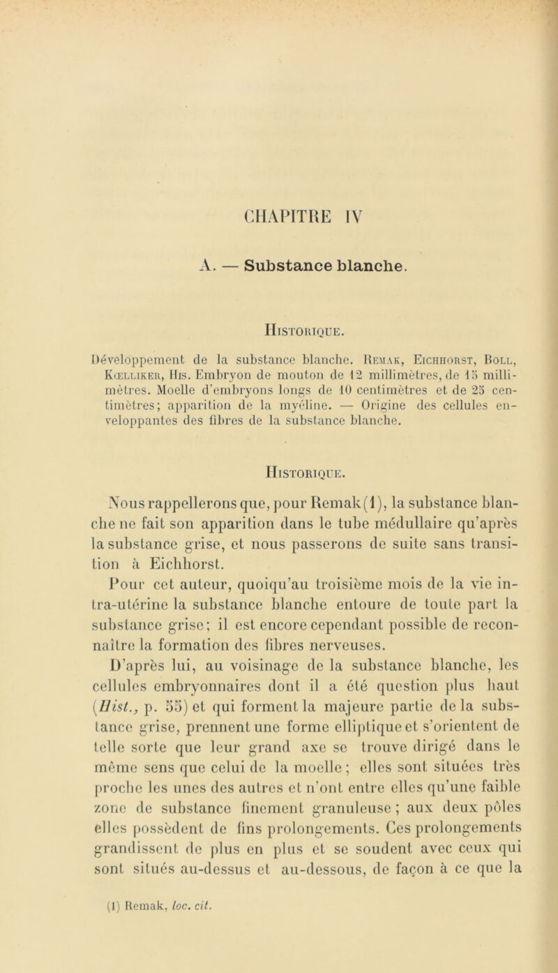 A. — Substance blanche. IIlSTOniQUE. Développement de la substance blanche. Remak, Eichiiorst, Boll, Kœlliker, Bis. Embryon de mouton de 12 millimètres, de lo milli- mètres. Moelle d’embryons longs de 10 centimètres et de 25 cen- timètres; apparition de la myéline. — Origine des cellules en- veloppantes des libres de la substance blanche. Historique. Vous rappellerons que, pour Remak(l), la substance blan- che ne fait son apparition dans le tube médullaire qu’après la substance grise, et nous passerons de suite sans transi- tion il Eichiiorst. J*our cet auteur, quoiqu’au troisième mois de la vie in- tra-utérine la substance blanche entoure de toute part la substance grise; il est encore cependant possible de recon- naître la formation des libres nerveuses. D’après lui, au voisinage de la substance blanche, les cellules embryonnaires dont il a été question ])lus haut [Uist., p. 55) et qui forment la majeure partie delà subs- tance grise, prennent une forme elliptique et s’orientent de telle sorte que leur grand axe se trouve dirigé dans le même sens que celui de la moelle ; elles sont situées très proche les unes des autres et n’ont entre elles qu’une faible zone de substance linement granuleuse ; aux deux pôles elles possèdent de fins prolongements. Ces prolongements grandissent de plus en plus et se soudent avec ceux qui sont situés au-dessus et au-dessous, de façon à ce que la (1) Remak, loc. cit.