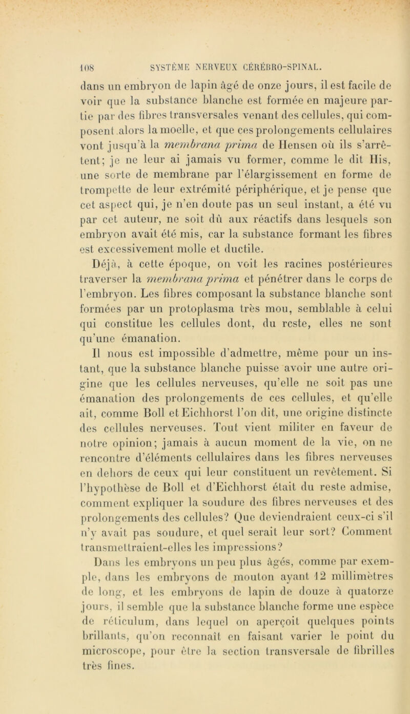 dans un embryon de lapin âgé de onze jours, il est facile de voir que la substance blanche est formée en majeure par- tie par des libres transversales venant des cellules, qui com- posent.alors la moelle, et que ces prolongements cellulaires vont jusqu’à la memhrana yrima de llensen où ils s’arrê- tent; je ne leur ai jamais vu former, comme le dit Ilis, une sorte de membrane par l’élargissement en forme de trompette de leur extrémité périphérique, et je pense que cet aspect qui, je n’en doute pas un seul instant, a été vu par cet auteur, ne soit du aux réactifs dans lesquels son embryon avait été mis, car la substance formant les fibres est excessivement molle et ductile. Déjà, à cette époque, on voit les racines postérieures traverser la membrana prwia et pénétrer dans le corps de l’embryon. Les fibres composant la substance blanche sont formées par un protoplasma très mou, semblable à celui qui constitue les cellules dont, du reste, elles ne sont qu’une émanation. Il nous est impossible d’admettre, même pour un ins- tant, que la substance blanche puisse avoir une autre ori- gine que les cellules nerveuses, qu’elle ne soit pas une émanation des prolongements de ces cellules, et qu’elle ait, comme Boll et Eicliliorst l’on dit, une origine distincte des cellules nerveuses. Tout vient militer en faveur de notre opinion; jamais à aucun moment de la vie, on ne rencontre d’éléments cellulaires dans les fibres nerveuses en dehors de ceux qui leur constituent un revêtement. Si riiypotlièse de Boll et d’Eichhorst était du reste admise, comment expliquer la soudure des fibres nerveuses et des prolongements des cellules? Que deviendraient ceux-ci s’il n’y avait pas soudure, et quel serait leur sort? Comment transmettraient-elles les impressions? Dans les embryons un peu plus âgés, comme par exem- ple, dans les embryons de mouton ayant 12 millimètres de long, et les embryons de lapin de douze â quatorze jours, il semble que la substance blanche forme une espèce de réticulum, dans lequel on aperçoit quelques points brillants, qu’on reconnaît en faisant varier le point du microscope, pour être la section transversale de fibrilles très fines.