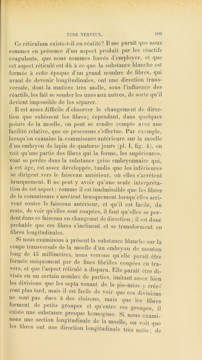 iOO Ce réticulum existe-t-il eu réalité? lime paraît que nous sommes en présence d’iiu aspect produit par les réactifs coagulants, que nous sommes forcés d’employer, et que cet aspect réticulé est diï à ce que la substance blanche est formée à cette époque d’un grand nombre de fibres, qui avant de devenir longitudinales, ont une direction trans- versale, dont la matière très molle, sous l’influence des réactifs, les fait se souder les unes aux autres, de sorte qu’il devient impossible de les séparer. Il est assez difficile d’observer le changement de direc- tion que subissent les fibres; cependant, dans quelques points de la moelle, on peut se rendre compte avec une facilité relative, que ce processus s’effectue. Par exemple, lorsqu’on examine la commissure antérieure sur la moelle d’un embryon de lapin de quatorze jours (pl. I, fig. 4), on voit qu’une partie des fibres qui la forme, les supérieures, vont se perdre dans la substance grise embryonnaire qui, à cet âge, est assez développée, tandis que les inférieures se dirigent vers le faisceau antérieur, où elles s’arrêtent brusquement. Il ne peut y avoir qu’une seule interpréta- tion de cet aspect ; comme il est inadmissible que les fibres de la commissure s’arrêtent brusquement lorsqu’elles arri- vent contre le faisceau antérieur, et qu’il est facile, du reste, devoir qu’elles sont coupées, il faut qu’elles se per- dent dans ce faisceau en changeant de direction ; il est donc probable que ces fibres s’inclinent et se transforment en libres longitudinales. Si nous examinons à présent la substance blanche sur la coupe transversale de la moelle d’un embryon de mouton long de 45 millimètres, nous verrons qu’elle paraît être formée uniquement par de fines fibrilles coupées en tra- vers, et que l’aspect réticulé a disparu. Elle paraît être di- visée en un certain nombre de parties, imitant assez bien les divisions que les septa venant de la pie-mère y crée- ront plus tard, mais il est facile de voir que ces divisions ne sont pas dues à des cloisons, mais que les fibres forment de petits groupes et qu’entre ces groupes, il existe une substance presque homogène. Si nous exami nons une section longitudinale de la moelle, on voit que les fibres ont une direction longitudinale très nette- de