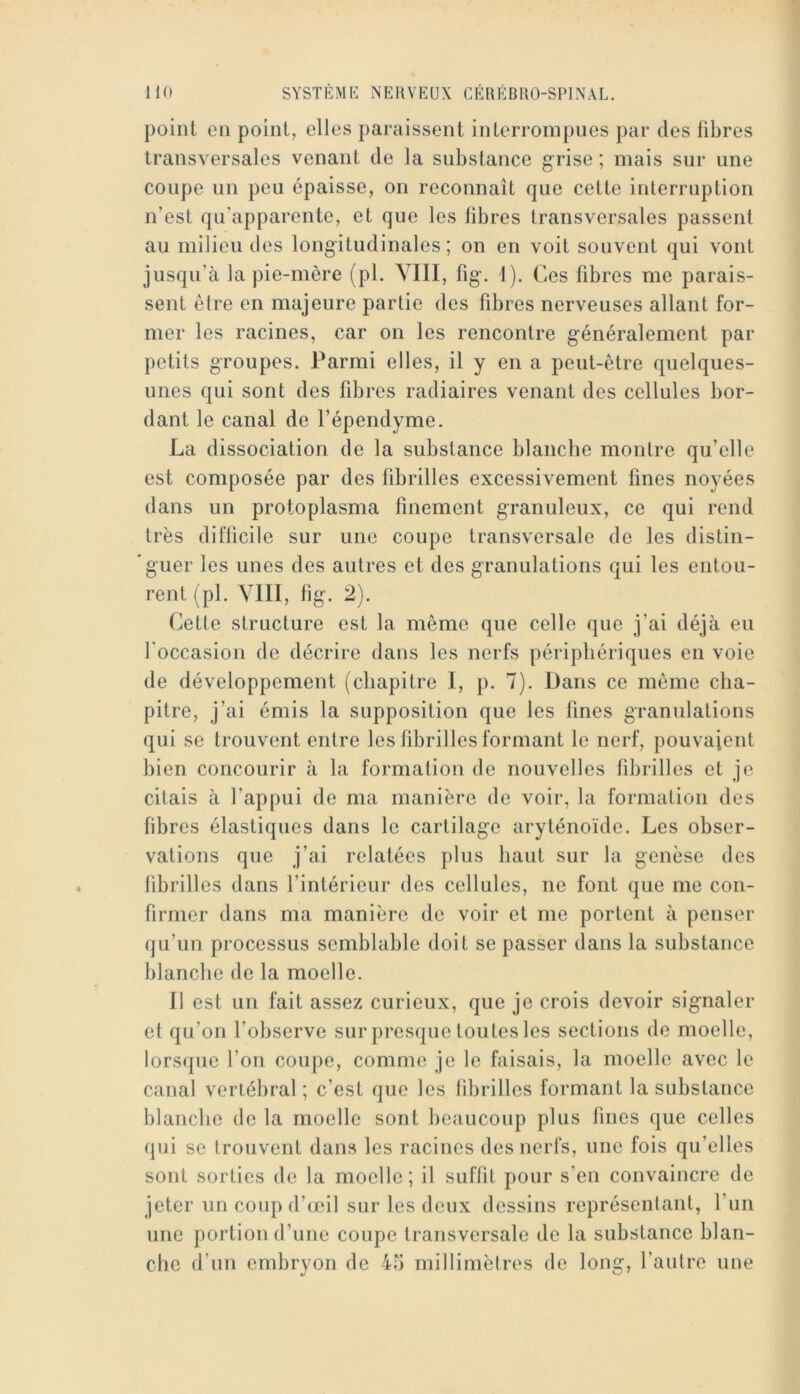 point en point, elles paraissent interronipues par des fibres transversales venant de la substance grise ; mais sur une coupe un peu épaisse, on reconnaît que cette interruption n’est qu’apparente, et que les fibres transversales passent au milieu des longitudinales ; on en voit souvent qui vont jusqu’à la pie-mère (pl. YIII, fig. i). Ces fibres me parais- sent être en majeure partie des fibres nerveuses allant for- mer les racines, car on les rencontre généralement par petits groupes. Parmi elles, il y en a peut-être quelques- unes qui sont des fibres radiaires venant des cellules bor- dant le canal de l’épendyme. La dissociation de la substance blanche montre qu’elle est composée par des fibrilles excessivement fines noyées dans un protoplasma finement granuleux, ce qui rend très difficile sur une coupe transversale de les distin- guer les unes des autres et des granulations qui les entou- rent (pl. YIII, fig. 2). Cette structure est la même que celle que j’ai déjà eu l'occasion de décrire dans les nerfs périphériques en voie de développement (chapitre I, p. 7). Dans ce même cha- pitre, j’ai émis la supposition que les fines granulations qui se trouvent entre les fibrilles formant le nerf, pouvaient bien concourir à la formation de nouvelles tibrilles et je citais à l’appui de ma manière de voir, la formation des fibres élastiques dans le cartilage aryténoïde. Les obser- vations que j’ai relatées plus haut sur la genèse des librilles dans l’intérieur des cellules, ne font que me con- firmer dans ma manière de voir et me portent à penser qu’un processus semblable doit se passer dans la substance blanche de la moelle. 11 est un fait assez curieux, que je crois devoir signaler et qu’on l’observe sur presque toutes les sections de moelle, lorsque l’on coupe, comme je le faisais, la moelle avec le canal vertébral; c’est que les fibrilles formant la substance blanche de la moelle sont beaucoup plus fines que celles qui se trouvent dans les racines des nerfs, une fois qu’elles sont sorties de la moelle; il suflil pour s’en convaincre de jeter un coup d’œil sur les deux dessins représentant, l’un une portion d’une coupe transversale de la substance blan- che d’un embryon de 45 millimètres de long, l’autre une
