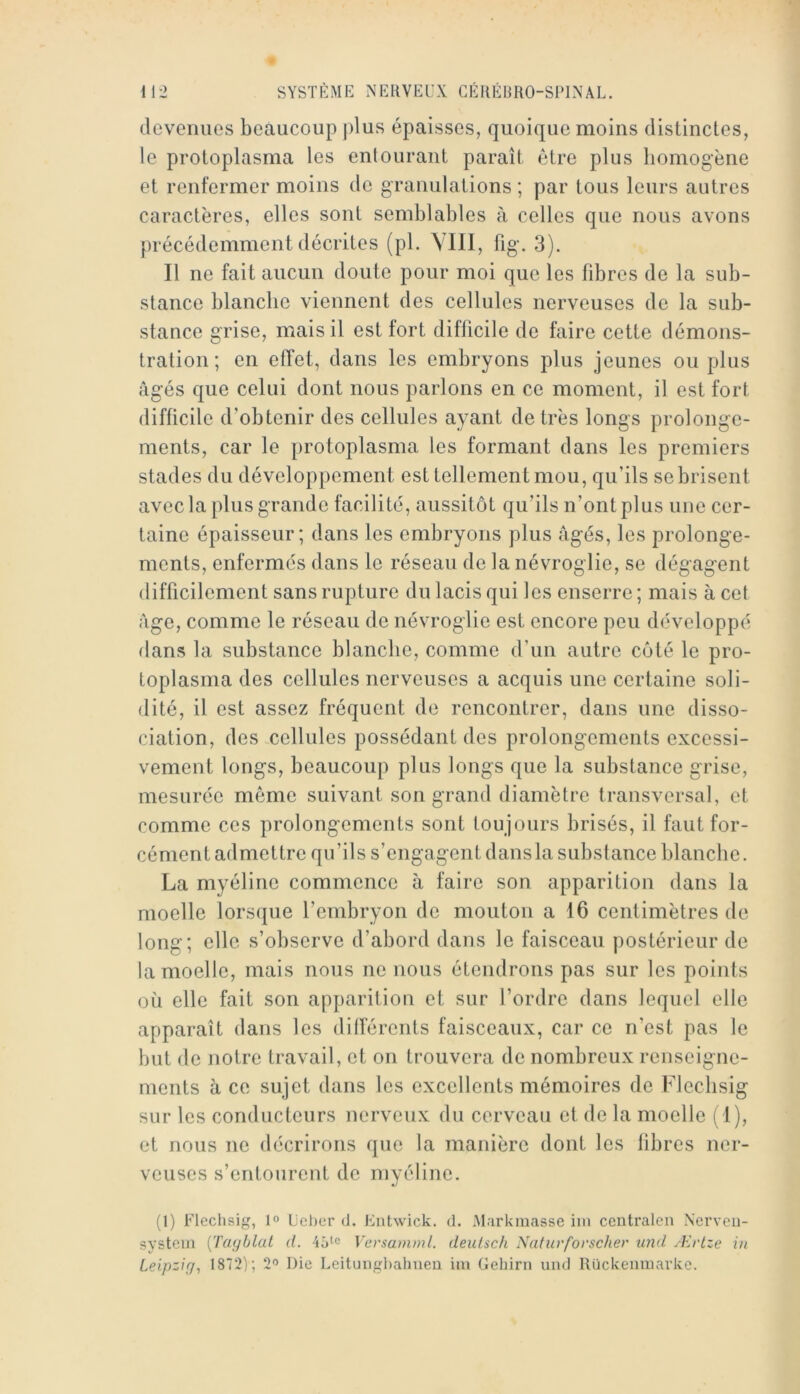 devenues beaucoup j)lus épaisses, quoique moins distinctes, le protoplasma les entourant paraît être plus homogène et renfermer moins de granulations ; par tous leurs autres caractères, elles sont semblables à celles que nous avons précédemment décrites (pl. YllI, fig. 3). Il ne fait aucun doute pour moi que les fibres de la sub- stance blanche viennent des cellules nerveuses de la sub- stance grise, mais il est fort difficile de faire cette démons- tration; en effet, dans les embryons plus jeunes ou plus âgés que celui dont nous parlons en ce moment, il est fort difficile d’obtenir des cellules ayant de très longs prolonge- ments, car le protoplasma les formant dans les premiers stades du développement est tellement mou, qu’ils se brisent avec la plus grande facilité, aussitôt qu’ils n’ont plus une cer- taine épaisseur; dans les embryons plus âgés, les prolonge- ments, enfermés dans le réseau de lanévroglie, se dégagent difficilement sans rupture du lacis qui les enserre ; mais à cet âge, comme le réseau de névroglie est encore peu développé dans la substance blanche, comme d’un autre côté le pro- toplasma des cellules nerveuses a acquis une certaine soli- dité, il est assez fréquent de rencontrer, dans une disso- ciation, des cellules possédant des prolongements excessi- vement longs, beaucoup plus longs que la substance grise, mesurée même suivant son grand diamètre transversal, et comme ces prolongements sont toujours brisés, il faut for- cément admettre qu’ils s’engagent dansla substance blanche. La myéline commence à faire son apparition dans la moelle lorsque l’embryon de mouton a 16 centimètres de long; elle s’observe d’abord dans le faisceau postérieur de la moelle, mais nous ne nous étendrons pas sur les points où elle fait son apparition et sur l’ordre dans lequel elle apparaît dans les dilférents faisceaux, car ce n’est pas le but de notre travail, et on trouvera de nombreux renseigne- ments à ce sujet dans les excellents mémoires de Flecbsig sur les conducteurs nerveux du cerveau et de la moelle (1), et nous ne décrirons que la manière dont les libres ner- veuses s’entourent de myéline. (1) Flechsig, 1® L'cl)cr d. Entwick. d. Mnrkmasse ini centralen Nerveu- system [Tcujblal d. 4ôtc Versamml. deulsch Naturforscher iind Ærtze in Leipzig, 1872); 2'» Die Leituiigbahueu ini Gehirn und Rückenmarkc.