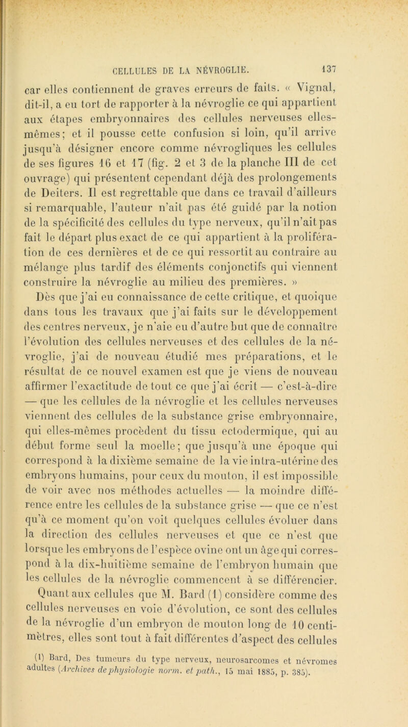 car elles contiennent de graves erreurs de faits. « Vignal, dit-il, a eu tort de rapporter à la névroglie ce qui appartient aux étapes embryonnaires des cellules nerveuses elles- mêmes; et il pousse cette confusion si loin, qu’il arrive jusqu’à désigner encore comme névrogliques les cellules de ses figures 16 et 17 (fig. 2 et 3 de la planche III de cet ouvrage) qui présentent cependant déjà des prolongements de Deiters. Il est regrettable que dans ce travail d’ailleurs si remarquable, l’auteur n’ait pas été guidé par la notion de la spécificité des cellules du type nerveux, qu’il n’ait pas fait le départ plus exact de ce qui appartient à la proliféra- tion de ces dernières et de ce qui ressortit au contraire au mélange plus tardif des éléments conjonctifs qui viennent construire la névroglie au milieu des premières. » Dès que j’ai eu connaissance de cette critique, et quoique dans tous les travaux que j’ai faits sur le développement des centres nerveux, je n’aie eu d’autre but que de connaître l’évolution des cellules nerveuses et des cellules de la né- vroglie, j’ai de nouveau étudié mes préparations, et le résultat de ce nouvel examen est que je viens de nouveau affirmer l’exactitude de tout ce que j’ai écrit — c’est-à-dire — que les cellules de la névroglie et les cellules nerveuses viennent des cellules de la substance grise embryonnaire, qui elles-mêmes procèdent du tissu ectodermique, qui au début forme seul la moelle; que jusqu’à une époque qui correspond à la dixième semaine de la vie intra-utérine des embryons humains, pour ceux du mouton, il est impossible de voir avec nos méthodes actuelles — la moindre diffé- rence entre les cellules de la substance grise — que ce n’est qu’à ce moment qu’on voit quelques cellules évoluer dans la direction des cellules nerveuses et que ce n’est que lorsque les embryons de l’espèce ovine ont un âge qui corres- pond à la dix-buitième semaine de l’embryon humain que les cellules de la névroglie commencent à se ditférencier. Quant aux cellules que M. Bard (1 ) considère comme des cellules nerveuses en voie d’évolution, ce sont des cellules de la névroglie d’un embryon de mouton long de 10 centi- mètres, elles sont tout à fait différentes d’aspect des cellules (1) Bard, Des tumeurs du type nerveux, neurosarcomes et névromes adultes {Archives de physiologie norm. et path., 15 mai 1885, p. 385).