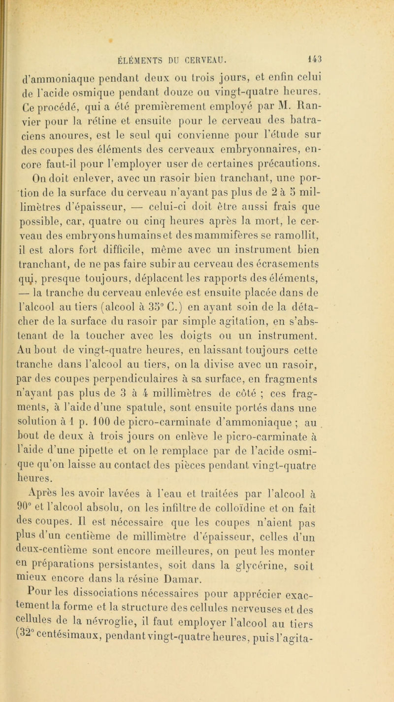 d’ammoniaque pendant deux ou Irois jours, et enfin celui de l’acide osmique pendant douze ou vingt-quatre heures. Ce procédé, qui a été premièrement employé par M. llan- vier pour la rétine et ensuite pour le cerveau des batra- ciens anoures, est le seul qui convienne pour l’étude sur des coupes des éléments des cerveaux embryonnaires, en- core faut-il pour l’employer user de certaines précautions. On doit enlever, avec un rasoir bien tranchant, une por- tion de la surface du cerveau n’ayant pas plus de 2 à S mil- limètres d’épaisseur, — celui-ci doit être aussi frais que possible, car, quatre ou cinq heures après la mort, le cer- veau des embryonsbumainset des mammifères se ramollit, il est alors fort difficile, même avec un instrument bien tranchant, de ne pas faire subir au cerveau des écrasements qiy, presque toujours, déplacent les rapports des éléments, — la tranche du cerveau enlevée est ensuite placée dans de l’alcool au tiers (alcool à 35° G.) en ayant soin de la déta- cher de la surface du rasoir par simple agitation, en s’abs- tenant de la toucher avec les doigts ou un instrument. Au bout (le vingt-quatre heures, en laissant toujours cette tranche dans l’alcool au tiers, on la divise avec un rasoir, par des coupes perpendiculaires à sa surface, en fragments n’ayant pas plus de 3 à 4 millimètres de coté ; ces frag- ments, à l’aide d’une spatule, sont ensuite portés dans une solution à 1 p. 100 de picro-carminate d’ammoniaque ; au bout de deux à trois jours on enlève le picro-carminate à l’aide d’une pipette et on le remplace par de l’acide osmi- que qu’on laisse au contact des pièces pendant vingt-quatre heures. Après les avoir lavées à l’eau et traitées par l’alcool <à 90° et l’alcool absolu, on les infiltre de colloïdine et on fait des coupes. Il est nécessaire que les coupes n’aient pas plus d’un centième de millimètre d’épaisseur, celles d’un deux-centième sont encore meilleures, on peut les monter en préparations persistantes, soit dans la glycérine, soit mieux encore dans la résine Damar. Pour les dissociations nécessaires pour apprécier exac- tement la forme et la structure des cellules nerveuses et des cellules de la névroglie, il faut employer l’alcool au tiers (32° centésimaux, pendant vingt-quatre heures, puis l’agita-