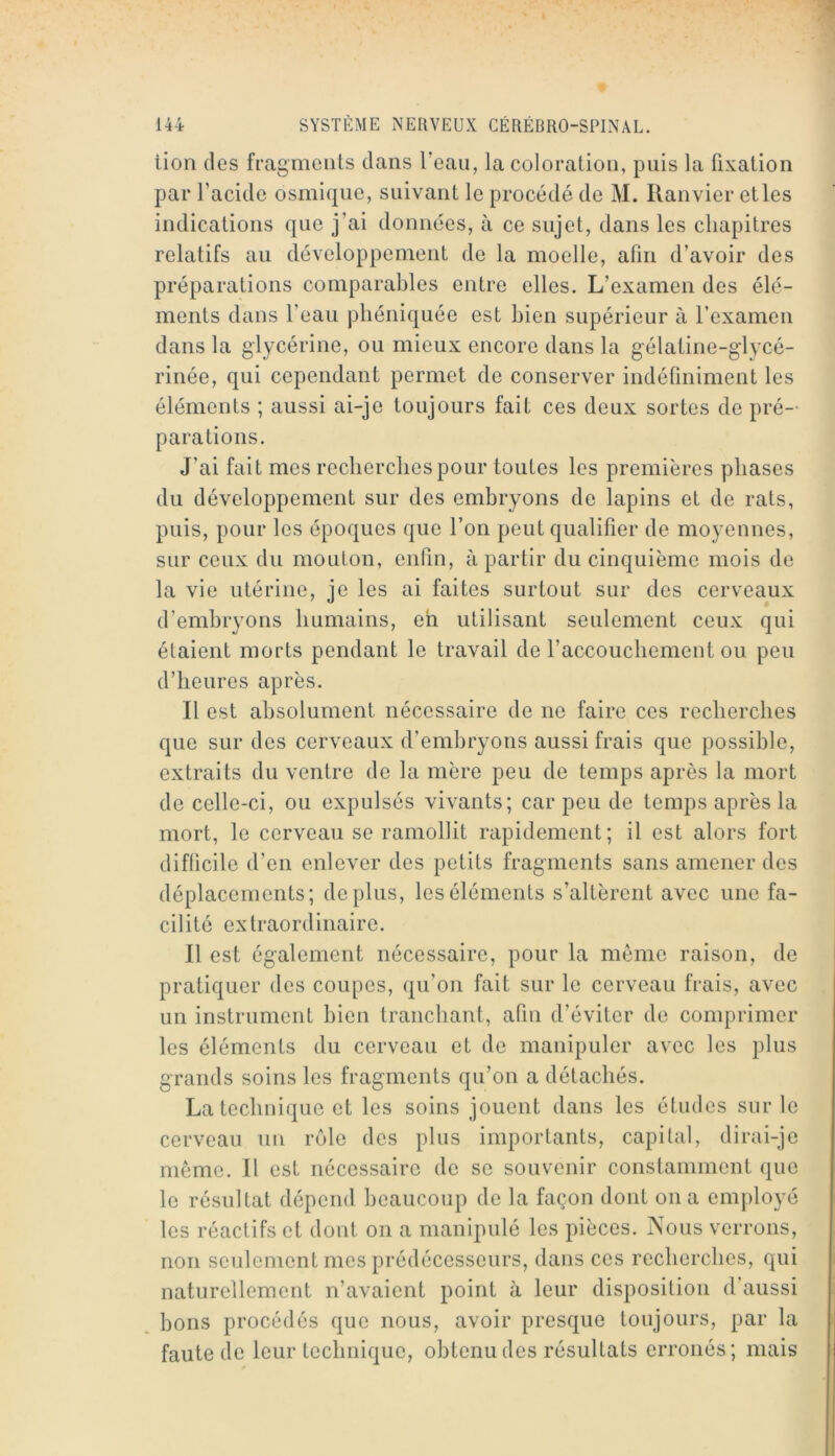 lion des fragments dans l’eau, la coloration, puis la fixation par l’acide osmique, suivant le procédé de M. Ranvier elles indications que j’ai données, à ce sujet, dans les chapitres relatifs au développement de la moelle, afin d’avoir des préparations comparables entre elles. L’examen des élé- ments dans l’eau phéniquéc est bien supérieur à l’examen dans la glycérine, ou mieux encore dans la gélatine-glycé- rinée, qui cependant permet de conserver indéfiniment les éléments ; aussi ai-je toujours fait ces deux sortes de pré- parations. J’ai fait mes recbercbes pour toutes les premières phases du développement sur des embryons de lapins et de rats, puis, pour les époques que l’on peut qualifier de moyennes, sur ceux du mouton, enfin, à partir du cinquième mois de la vie utérine, je les ai faites surtout sur des cerveaux d’embryons humains, eh utilisant seulement ceux qui étaient morts pendant le travail de l’accouchement ou peu d’heures après. Il est absolument nécessaire de ne faire ces recherches que sur des cerveaux d’embryons aussi frais que possible, extraits du ventre de la mère peu de temps après la mort de celle-ci, ou expulsés vivants; car peu de temps après la mort, le cerveau se ramollit rapidement; il est alors fort difficile d’en enlever des petits fragments sans amener des déplacements; déplus, les éléments s’altèrent avec une fa- cilité extraordinaire. Il est également nécessaire, pour la même raison, de pratiquer des coupes, qu’on fait sur le cerveau frais, avec un instrument bien tranchant, afin d’éviter de comprimer les éléments du cerveau et de manipuler avec les plus grands soins les fragments qu’on a détachés. La technique et les soins jouent dans les études sur le cerveau nn rôle des plus importants, capital, dirai-je même. Il est nécessaire de se souvenir constamment que le résultat dépend beaucoup de la façon dont on a employé les réactifs et dont on a manipulé les pièces. Nous verrons, non seulement mes prédécesseurs, dans ces recherches, qui naturellement n’avaient point à leur disposition d’aussi bons procédés que nous, avoir presque toujours, par la faute de leur technique, obtenu des résultats erronés; mais