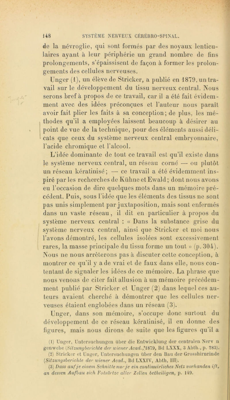 de la névroglie, qui sont formés par des noyaux lenticu- laires ayant à leur périphérie un grand nombre de fins prolongements, s’épaissisent de façon à former les prolon- gements des cellules nerveuses. Unger (1), un élève de Stricker, a publié en 1879, un tra- vail sur le développement du tissu nerveux central. Nous serons bref à propos de ce travail, car il a été fait évidem- ment avec des idées préconçues et l’auteur nous paraît avoir fait plier les faits à sa conception; de plus, les mé- thodes qu’il a employées laissent beaucoup à désirer au point de vue de la technique, pour des éléments aussi déli- cats que ceux du système nerveux central embryonnaire, l’acide cbromique et l’alcool. L’idée dominante de tout ce travail est qu’il existe dans le système nerveux central, un réseau corné — ou plutôt un réseau kératinisé ; — ce travail a été évidemment ins- piré par les recherches de Kübne et Ewald ; dont nous avons eu l’occasion de dire quelques mots dans un mémoire pré- cédent. Puis, sous l’idée que les éléments des tissus ne sont pas unis simplement par juxtaposition, mais sont enfermés dans un vaste réseau, il dit en particulier à propos du système nerveux central : « Dans la substance grise du système nerveux central, ainsi que Stricker et moi nous l’avons démontré, les cellules isolées sont excessivement rares, la masse principale du tissu forme un tout » (p. 304). Nous no nous arrêterons pas à discuter cotte conception, à montrer ce qu’il y a de vrai et de faux dans elle, nous con- tentant de signaler les idées de ce mémoire. La phrase que nous venons de citer fait allusion à un mémoire précédem- ment publié par Stricker et ünger (2) dans lequel ces au- teurs avaient cherché à démontrer que les cellules ner- veuses étaient englobées dans un réseau (3). Unger, dans son mémoire, s’occupe donc surtout du développement de ce réseau kératinisé, il en donne des figures, mais nous dirons do suite que les figures qu’il a (1) Uüger, Uutcrsuchungen über die Entwicklung der centralon Nerv n genwehe {Sitzu?igherichte der u)ienerAcad.*\.%Vd, Bd LXXX, 3 Abth., p. 283). (2) Stricker et Unger, Untersuchuiigeu über deu Bau der Grosshirurinde [SitzungsberichLe der wiener Acad.^ Bd LXXIV, Abth, III). (3) Dass auf je einem Schnille nurje ein continuirlickes Netz vorhanden iff-r an dessen Aufbau sich Fotsürtzc aller Zellen betheiligeyi, p. 149.