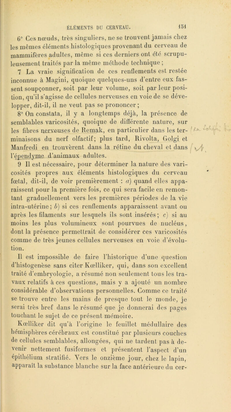 6° Ces nœuds, très singuliers, ne se trouvent jamais chez les mêmes éléments histologiques provenant du cerveau de mammifères adultes, même si ces derniers ont été scrupu- leusement traités par la môme méthode technique ; 7 La vraie signification de ces renflements est restée inconnue à Magini, quoique quelques-uns d’entre eux fas- sent soupçonner, soit par leur volume, soit par leur posi- tion, qu’il s’agisse de cellules nerveuses en voie de se déve- lopper, dit-il, il ne veut pas se prononcer; 8“ On constata, il y a longtemps déjà, la présence de semblables varicosités, quoique de différente nature, sur les fibres nerveuses de Remak, en particulier dans les ter- minaisons du nerf olfactif; plus tard, Rivolta, Golgi et Manfredi en trouvèrent dans la rétine du cheval et dans l’é^endyme d’animaux adultes. 9 II est nécessaire, pour déterminer la nature des vari- cosités propres aux éléments histologiques du cerveau fœtal, dit-il, de voir premièrement ; a) quand elles appa- raissent pour la première fois, ce qui sera facile en remon- tant graduellement vers les premières périodes de la vie intra-utérine ; b) si ces renflements apparaissent avant ou après les filaments sur lesquels ils sont insérés; c) si au moins les plus volumineux sont pourvues de nucléus, dont la présence permettrait de considérer ces varicosités comme de très jeunes cellules nerveuses en voie d’évolu- tion. Il est impossible de faire l’iiistorique d’une question d’histogenèse sans citer Kœlliker, qui, dans son excellent traité d’embryologie, a résumé non seulement tous les tra- vaux relatifs à ces questions, mais y a ajouté un nombre considérable d’observations personnelles. Comme ce traité se trouve entre les mains de presque tout le monde, je serai très bref dans le résumé que je donnerai des pages touchant le sujet de ce présent mémoire. Kœlliker dit qu’à l’origine le feuillet médullaire des hémisphères cérébraux est constitué par plusieurs couches de cellules semblables, allongées, qui ne tardent pas à de- venir nettement fusiformes et présentent l’aspect d’un épithélium stratifié. Vers le onzième jour, chez le lapin, apparaît la substance blanche sur la face antérieure du cer-