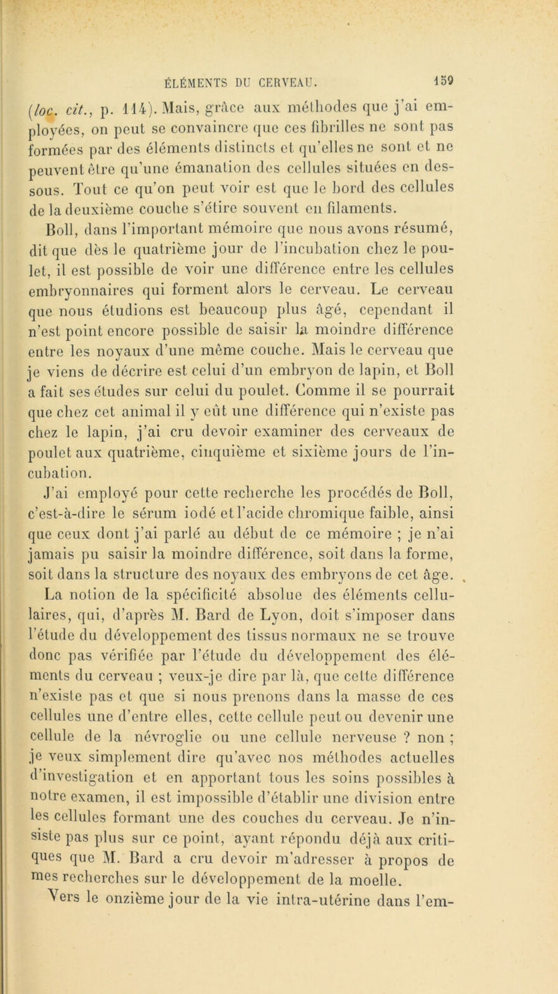 [loc. cit., p. 114). Mais, grâce aux méthodes que j’ai em- ployées, on peut se convaincre que ces fibrilles ne sont pas formées par des éléments distincts et qu’elles ne sont et ne peuvent être qu’une émanation des cellules situées en des- sous. Tout ce qu’on peut voir est que le bord des cellules de la deuxième couche s’étire souvent en filaments. Boll, dans l’important mémoire que nous avons résumé, dit que dès le quatrième jour de l’incubation chez le pou- let, il est possible de voir une différence entre les cellules embryonnaires qui forment alors le cerveau. Le cerveau que nous étudions est beaucoup plus âgé, cependant il n’est point encore possible de saisir la moindre différence entre les noyaux d’une même couche. Mais le cerveau que je viens de décrire est celui d’un embryon de lapin, et Boll a fait ses études sur celui du poulet. Comme il se pourrait que chez cet animal il y eut une différence qui n’existe pas chez le lapin, j’ai cru devoir examiner des cerveaux de poulet aux quatrième, cinquième et sixième jours de l’in- cubation. J’ai employé pour cette recherche les procédés de Boll, c’est-à-dire le sérum iodé et l’acide cbromique faible, ainsi que ceux dont j’ai parlé au début de ce mémoire ; je n’ai jamais pu saisir la moindre différence, soit dans la forme, soit dans la structure des noyaux des embryons de cet âge. La notion de la spécificité absolue des éléments cellu- laires, qui, d’après M. Bard de Lyon, doit s’imposer dans l’étude du développement des tissus normaux ne se trouve donc pas vérifiée par l’étude du développement des élé- ments du cerveau ; veux-je dire par là, que cette différence n’existe pas et que si nous prenons dans la masse de ces cellules une d’entre elles, cette cellule peut ou devenir une cellule de la névroglie ou une cellule nerveuse ? non ; je veux simplement dire qu’avec nos méthodes actuelles d’investigation et en apportant tous les soins possibles à notre examen, il est impossible d’établir une division entre les cellules formant une des couches du cerveau. Je n’in- siste pas plus sur ce point, ayant répondu déjà aux criti- ques que M. Bard a cru devoir m’adresser à propos de mes recherches sur le développement de la moelle. Vers le onzième jour de la vie intra-utérine dans l’em-