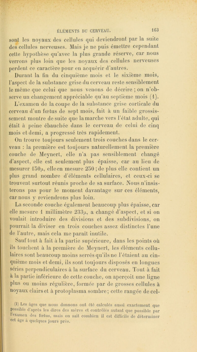 1G3 sont les noyaux des cellules qui deviendront par la suite des cellules nerveuses. Mais je ne puis émettre cependant cette hypothèse qu’avec la plus grande réserve, car nous verrons plus loin que les noyaux des cellules nerveuses perdent ce caractère pour en acquérir d’autres. Durant la fin du cinquième mois et le sixième mois, l’aspect de la substance grise du cerveau reste sensiblement le môme que celui que nous venons de décrire ; on n’ob- serve un changement appréciable qu’au septième mois (1). L’examen de la coupe de la substance grise corticale du cerveau d’un fœtus de sept mois, fait à un faible grossis- sement montre de suite que la marche vers l’état adulte, qui était à peine ébauebée dans le cerveau de celui de cinq mois et demi, a progressé très rapidement. On trouve toujours seulement trois couches dans le cer- veau : la première est toujours naturellement la première couche de Meynert, elle n’a pas sensiblement cbang-é d’aspect, elle est seulement plus épaisse, car au lieu de mesurer loO;j., elle en mesure 250 ; de plus elle contient un plus g-rand nombre d’éléments cellulaires, et ceux-ci se trouvent surtout réunis proche de sa surface. Nous n’insis- terons pas pour le moment davantage sur ces éléments, car nous y reviendrons plus loin. La seconde couche également beaucoup plus épaisse, car elle mesure 1 millimètre 2.33;;., a changé d’aspect, et si on voulait introduire des divisions et des subdivisions, on pourrait la diviser en trois couches assez distinctes l’une de l’autre, mais cela me parait inutile. vSauf tout à fait à la partie supérieure, dans les points où ils touchent à la première de Meynert, les éléments cellu- laires sont beaucoup moins serrés qu’ils ne l’étaient au cin- quième mois et demi, ils sont toujours disposés en longues séries perpendiculaires à la surface du cerveau. Tout à fait à la partie inférieure de cette couche, on aperçoit une ligne plus ou moins régulière, formée par de grosses cellules à noyaux clairs et à protoplasma sombre; cette rangée de cel- (1) Les âges que nous donnons ont été calculés aussi exactement que possible d’après les dires des mères et contrôlés autant que possible par 1 examen des fœtus, mais on sait combien il est difficile de déterminer cet âge à quelques jours près.