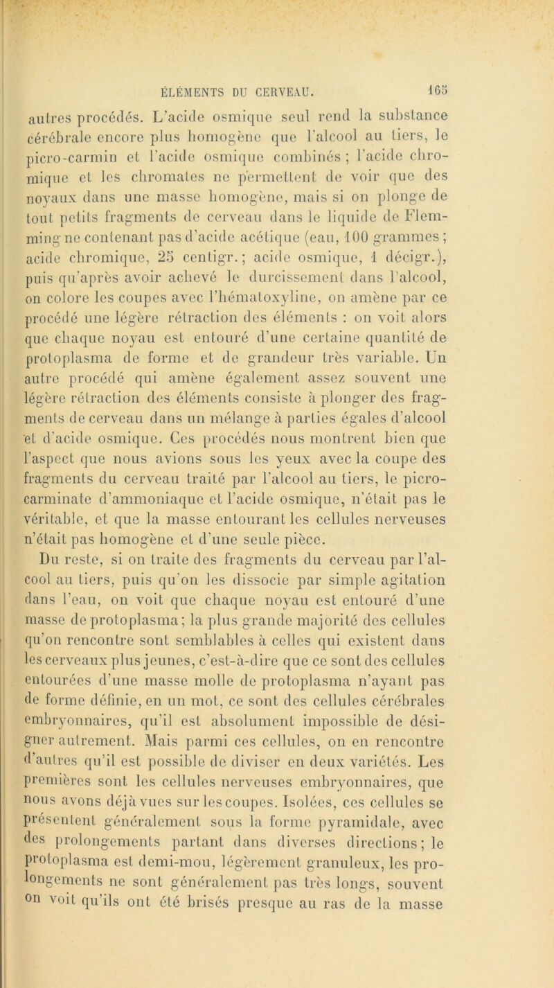 autres procédés. L’acide osmique seul rend la substance cérébrale encore plus lioniogènc que l’alcool au tiers, le picro-carniin et l’acide osmique combinés ; l’acide ebro- niique et les ebromates no permettent de voir que des noyaux dans une masse bomogène, mais si on plonge de tout petits fragments de cerveau dans le liquide de Flem- mingne contenant pas d’acide acétique (eau, 100 grammes ; acide ebromique, 25 centigr.; acide osmique, 1 décigr.), puis qu’après avoir achevé le durcissement dans l’alcool, on colore les coupes avec l’iiématoxyline, on amène par ce procédé une légère rétraction des éléments : on voit alors que cbaque noyau est entouré d’une certaine quantité de protoplasma de forme et de grandeur très variable. Un autre procédé qui amène également assez souvent une légère rétraction des éléments consiste à plonger des frag- ments de cerveau dans un mélange à parties égales d’alcool et d’acide osmique. Ces procédés nous montrent bien que l’aspect que nous avions sous les yeux avec la coupe des fragments du cerveau traité par l’alcool au tiers, le picro- carminate d’ammoniaque et l’acide osmique, n’était pas le véritable, et que la masse entourant les cellules nerveuses n’était pas bomogène et d’une seule pièce. Du reste, si on traite des fragments du cerveau par l’al- cool au tiers, puis qu’on les dissocie par simple agitation dans l’eau, on voit que cbaque noyau est entouré d’une masse de protoplasma ; la plus grande majorité des cellules qu’on rencontre sont semblables à celles qui existent dans les cerveaux plus jeunes, c’est-à-dire que ce sont des cellules entourées d’une masse molle de protoplasma n’ayant pas de forme définie, en un mot, ce sont des cellules cérébrales embryonnaires, qu’il est absolument impossible de dési- gner autrement. Mais parmi ces cellules, on en rencontre d’autres qu’il est possible de diviser en deux variétés. Les premières sont les cellules nerveuses embryonnaires, que nous avons déjà vues sur les coupes. Isolées, ces cellules se présentent généralement sous la forme pyramidale, avec des prolongements partant dans diverses directions ; le pi'otoplasma est demi-mou, légèrement granuleux, les pro- longements ne sont généralement pas très longs, souvent on voit qu’ils ont été brisés presque au ras de la masse