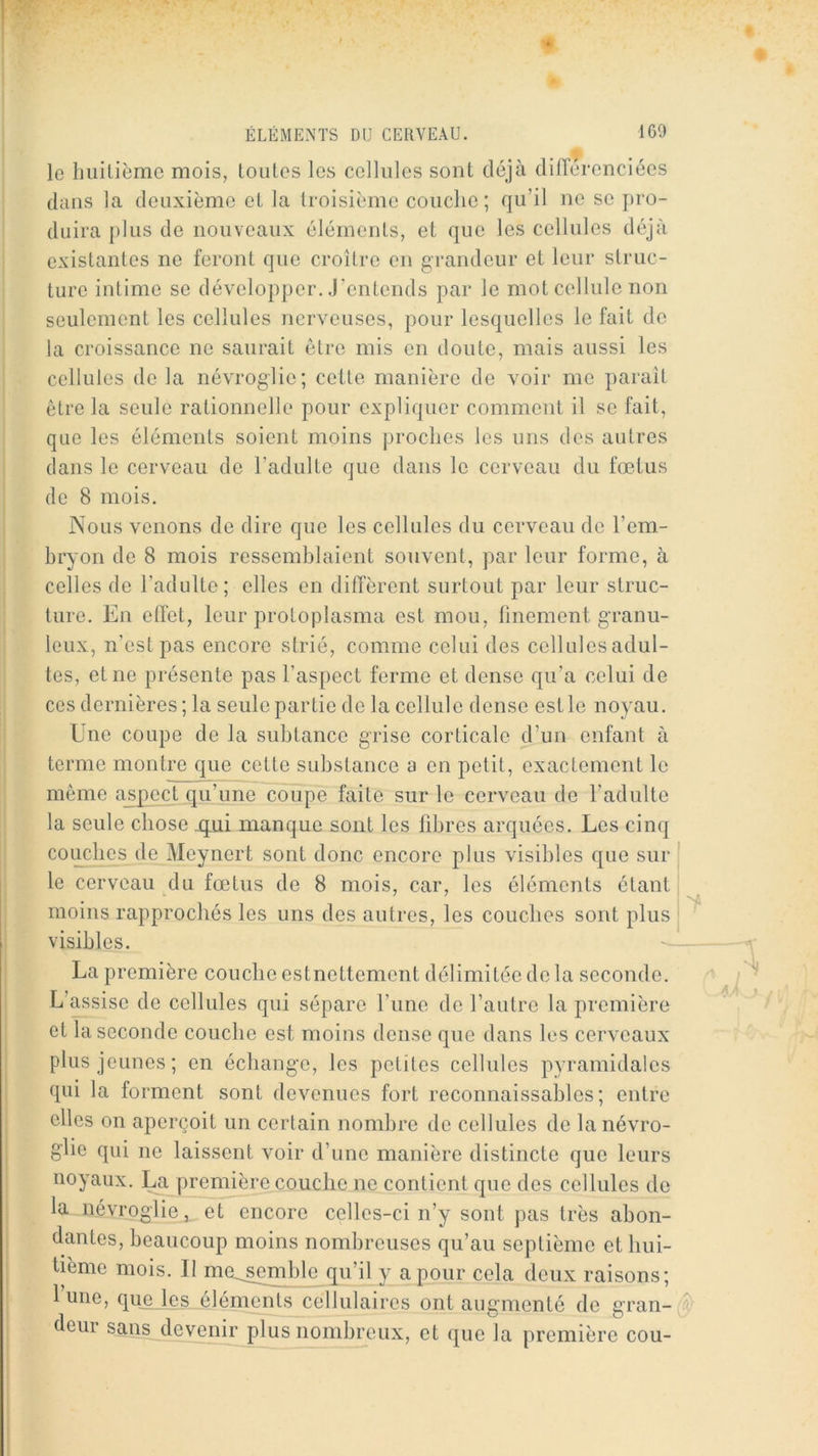 le luiilième mois, Loiilos les cellules sont déjà différenciées dans la deuxième et la troisième couche; qu’il ne se pro- duira plus de nouveaux éléments, et que les cellules déjà existantes ne feront que croître en grandeur et leur struc- ture intime se développer, .j’entends par le mot cellule non seulement les cellules nerveuses, pour lesquelles le fait de la croissance ne saurait être mis en doute, mais aussi les cellules de la névroglie; cette manière de voir me paraît être la seule rationnelle pour expliquer comment il se fait, que les éléments soient moins proches les uns dos autres dans le cerveau de l’adulte que dans le cerveau du fœtus de 8 mois. Nous venons de dire que les cellules du cerveau de l’em- hryon de 8 mois ressemblaient souvent, par leur forme, à celles de l’adulte; elles en diffèrent surtout par leur struc- ture. En effet, leur protoplasma est mou, finement granu- leux, n’est pas encore strié, comme celui des cellules adul- tes, et ne présente pas l’aspect ferme et dense qu’a celui de ces dernières ; la seule partie de la cellule dense est le noyau. Une coupe de la suhtance grise corticale d’un enfant à terme montre que cette substance a en petit, exactement le même aspect qu’une coupe faite sur le cerveau de l’adulte la seule chose ijui manque sont les fibres arquées. Les cinq couches de Meynert sont donc encore plus visibles que sur le cerveau du fœtus de 8 mois, car, les éléments étant moins rapprochés les uns des autres, les couches sont plus ^ visibles. ■— La première couche estnettement délimitée de la seconde. L’assise de cellules qui sépare l’une de l’autre la première et la seconde couche est moins dense que dans les cerveaux plus jeunes; en échange, les petites cellules pyramidales qui la forment sont devenues fort reconnaissables; entre elles on aperçoit un certain nombre de cellules de lanévro- g'iie qui ne laissent voir d’une manière distincte que leurs noyaux, l^première couche ne contient que des cellules de la névroglie, et encore celles-ci n’y sont pas très abon- dantes, beaucoup moins nombreuses qu’au septième et hui- tième mois. Il me,^mblo q^u’il y a pour cela deux raisons; l’une, quejçs iléments cellulaires ont augmenté de gran- deui sans devenir plus nombreux, et que la première cou-