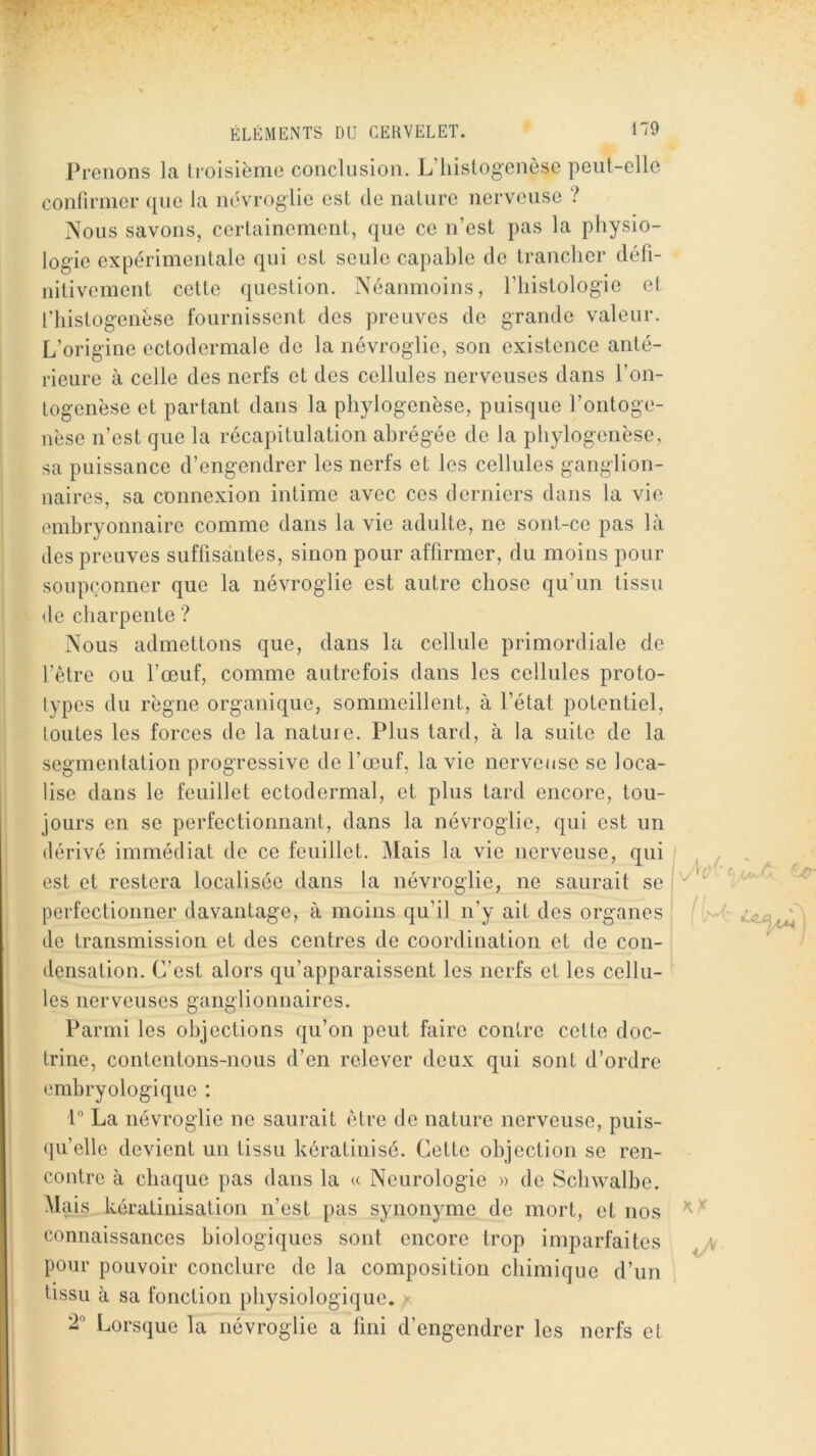 Prenons la Iroisièmo conclusion. L’hislogcnèse peut-elle confirmer que la névroglie est de nature nerveuse ? Nous savons, certainement, que ce n’est pas la physio- logie expérimentale qui est seule capable de trancher défi- nitivement cette question. Néanmoins, l’iiistologie el l’histogenèse fournissent des preuves de grande valeur. L’origine ectodermale de la névroglie, son existence anté- rieure à celle des nerfs et des cellules nerveuses dans l’on- togenèse et partant dans la phylogenèse, puisque l’ontoge- nèse n’est que la récapitulation abrégée de la phylogenèse, sa puissance d’engendrer les nerfs et les cellules ganglion- naires, sa connexion intime avec ces derniers dans la vie embryonnaire comme dans la vie adulte, ne sont-ce pas là des preuves suffisantes, sinon pour affirmer, du moins pour soupçonner que la névroglie est autre chose qu’un tissu de charpente ? Nous admettons que, dans la cellule primordiale de l’être ou l’œuf, comme autrefois dans les cellules proto- lypes du règne organique, sommeillent, à l’état potentiel, toutes les forces de la natuie. Plus tard, à la suite de la segmentation progressive de l’œuf, la vie nerveuse se loca- lise dans le feuillet ectodermal, et plus tard encore, tou- jours en se perfectionnant, dans la névroglie, qui est un dérivé immédiat de ce feuillet. Mais la vie nerveuse, qui est et restera localisée dans la névroglie, ne saurait se perfectionner davantage, à moins qu’il n’y ait des organes de transmission et des centres de coordination et de con- densation. C’est alors qu’apparaissent les nerfs et les cellu- les nerveuses ganglionnaires. Parmi les objections qu’on peut faire contre cette doc- trine, contentons-nous d’en relever deux qui sont d’ordre embryologique : 1” La névroglie ne saurait être de nature nerveuse, puis- ([u’elle devient un tissu kératinisé. Cette objection se ren- contre à chaque pas dans la « Neurologie » de Schwalbe. Mais kératinisation n’est pas synonyme de mort, et nos connaissances biologiques sont encore trop imparfaites pour pouvoir conclure de la composition chimique d’un tissu à sa fonction physiologique. 2'' Lorsque la névroglie a fini d’engendrer les nerfs et