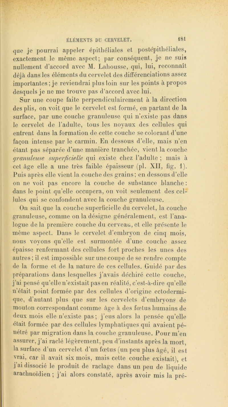 que je pourrai appeler épithéliales et postépitliéliales, exactement le même aspect; par conséquent, je ne suis nullement d’accord avec M. Laliousse, qui, lui, reconnaît déjà dans les éléments du cervelet des dilTérenciations assez importantes ; je reviendrai plus loin sur les points à propos desquels je ne me trouve pas d’accord avec lui. Sur une coupe faite perpendiculairement à la direction des plis, on voit que le cervelet est formé, en partant de la surface, par une couche granuleuse qui n’existe pas dans le cervelet de l’adulte, tous les noyaux des cellules qui entrent dans la formation de cette couche se colorant d’une façon intense par le carmin. En dessous d’elle, mais n’en étant pas séparée d’une manière tranchée, vient la couche granuleuse superficielle qui existe chez l’adulte ; mais à cet âge elle a une très faible épaisseur (pl. XII, fig. I). Puis après elle vient la couche des grains; en dessous d’elle on ne voit pas encore la couche de substance blanche : dans le point qu’elle occupera, on voit seulement des cel- lules qui se confondent avec la couche granuleuse. On sait que la couche superficielle du cervelet, la couche granuleuse, comme on la désigne généralement, est l’ana- logue de la première couche du cerveau, et elle présente le même aspect. Dans le cervelet d’embryon de cinq mois, nous voyons qu’elle est surmontée d’une couche assez épaisse renfermant des cellules fort proches les unes des autres ; il est impossible sur une coupe de se rendre compte de la forme et de la nature de ces cellules. Guidé par des préparations dans lesquelles j’avais déchiré cette couche, j’ai pensé qu’elle n’existait pas en réalité, c’est-à-dire qu’elle n’était point formée par des cellules d’origine ectodermi- que, d’autant plus que sur les cervelets d’embryons de mouton correspondant comme Age à des fœtus humains de deux mois elle n’existe pas; j’eus alors la pensée qu’elle était formée par des cellules lymphatiques qui avaient pé- nétré par migration dans la couche granuleuse. Pour m’en assurer, j’ai raclé légèrement, peu d’instants après la mort, la surface d’un cervelet d’un fœtus (un peu plus âgé, il est vrai, car il avait six mois, mais cette couche existait), et j’ai dissocié le produit de raclage dans un peu de liquide arachnoïdien; j’ai alors constaté, après avoir mis la pré-