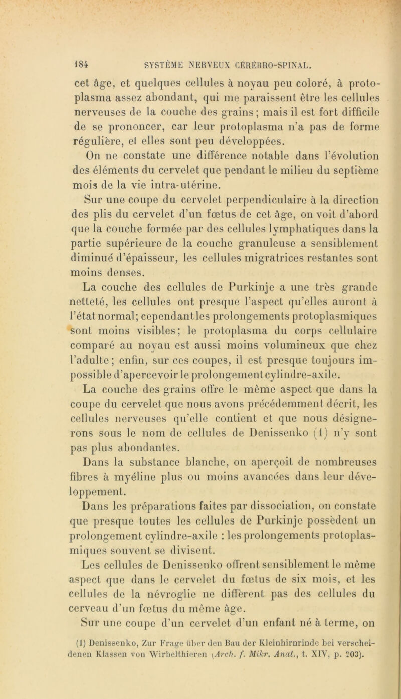 cet âge, et quelques cellules à noyau peu coloré, à proto- plasma assez abondant, qui me paraissent être les cellules nerveuses de la couche des grains; mais il est fort difficile de se prononcer, car leur protoplasma n’a pas de forme régulière, el elles sont peu développées. On ne constate une dilférence notable dans l’évolution des éléments du cervelet que pendant le milieu du septième mois de la vie intra-utérine. Sur une coupe du cervelet perpendiculaire à la direction des plis du cervelet d’un fœtus de cet âge, on voit d’abord que la couche formée par des cellules lymphatiques dans la partie supérieure de la couche granuleuse a sensiblement diminué d’épaisseur, les cellules migratrices restantes sont moins denses. La couche des cellules de Purkinje a une très grande netteté, les cellules ont presque l’aspect qu’elles auront à l’état normal; cependantles prolongements protoplasmiques sont moins visibles; le protoplasma du corps cellulaire comparé au noyau est aussi moins volumineux que chez l’adulte; enfin, sur ces coupes, il est presque toujours im- possible d’apercevoir le prolongementcylindre-axile. La couche des grains olTre le même aspect que dans la coupe du cervelet que nous avons précédemment décrit, les cellules nerveuses qu’elle contient et que nous désigne- rons sous le nom de cellules de Denissenko (1) n’y sont pas plus abondantes. Dans la substance blanche, on aperçoit de nombreuses fdDres â myéline plus ou moins avancées dans leur déve- loppement. Dans les préparations faites par dissociation, on constate que presque toutes les cellules de Purkinje possèdent un prolongement cylindre-axile : les prolongements protoplas- miques souvent se divisent. Les cellules de Denissenko olTrent sensiblement le même aspect que dans le cervelet du fœtus de six mois, et les cellules de la névroglie ne diiïèrent pas des cellules du cerveau d’un fœtus du même âge. Sur une coupe d’un cervelet d’un enfant né à terme, on (1) Denissenko, Zur Frage ühcr den Bau der Kleinhirnrindc bei verschei- denen Klassen von Wirbelthieren \Arch. f. Mikr. Anat.^ t. XIV, p. 503).
