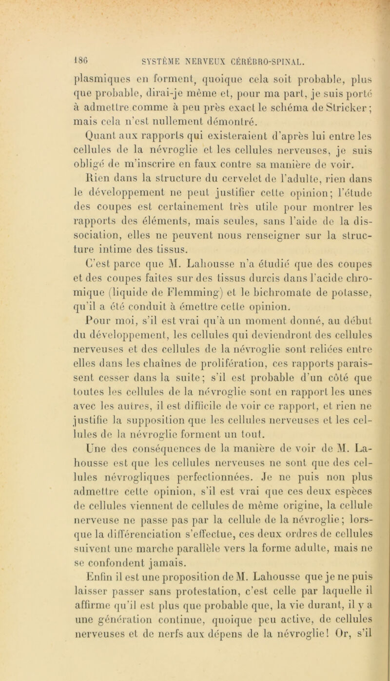 [)lasmiqucs en forment^ quoique cela soit proljable, plus que probable, dirai-je même et, pour ma part, je suis porto à admettre comme à peu près exact le schéma de Stricker ; mais cela n’est nullement démontré. Quant aux rapports qui existeraient d’après lui entre les cellules de la névroglic et les cellules nerveuses, je suis obligé de m’inscrire en faux contre sa manière de voir. Rien dans la structure du cervelet do l’adulte, lien dans le développement ne peut justifier cette opinion; l’étude des coupes est certainement très utile pour montrer les rapports des éléments, mais seules, sans l’aide de la dis- sociation, elles ne peuvent nous renseigner sur la struc- ture intime des tissus. C’est parce que M. Labousse n’a étudié que des coupes et des coupes faites sur des tissus durcis dans l'acide cliro- mique (liquide de Flemming) et le bichromate de potasse, qu’il a été conduit à émettre cette opinion. Pour moi, s’il est vrai qu’à un moment donné, au début du développement, les cellules qui deviendront des cellules nerveuses et des cellules de la névroglie sont reliées entre elles dans les chaînes de prolifération, ces rapports parais- sent cesser dans la suite; s’il est probable d’un côté que toutes les cellules de la névroglie sont en rapport les unes avec les autres, il est diflicilc de voir ce rapport, et rien ne justifie la supposition que les cellules nerveuses et les cel- lules de la névroglie forment un tout. Une des conséquences de la manière de voir de M. La- housse est que les cellules nerveuses ne sont que des cel- lules névrogliques perfectionnées. ,Je ne puis non plus admettre cette opinion, s’il est vrai que ces deux espèces de cellules viennent de cellules de meme origine, la cellule nerveuse ne passe pas par la cellule de la névroglie; lors- que la (lifTérenciation s’elfectue, ces deux ordres de cellules suivent une marche parallèle vers la forme adulte, mais ne se confondent jamais. Enfin il est une proposition de M. Labousse que je ne puis laisser passer sans protestation, c’est celle par laquelle il affirme qu’il est [)lus que [irobable que, la vie durant, il y a une génération continue, quoique peu active, de cellules nerveuses et de nerfs aux dépens de la névroglie! Or, s’il