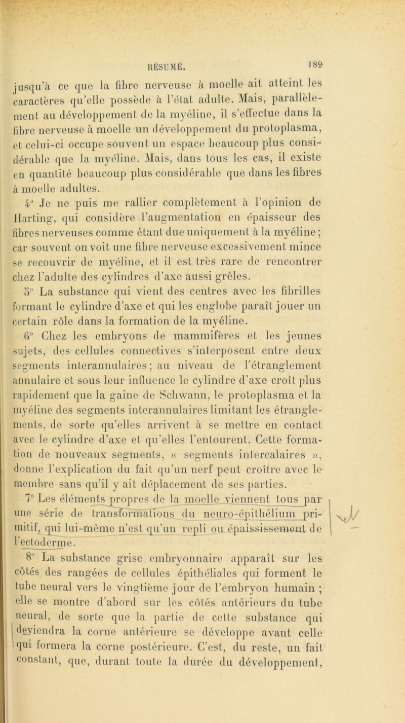 jusqu’à ce que la fibre nerveuse à moelle ait atteint les caractères qu'elle possède à l’élat adulte. Mais, parallèle- ment au développement de la myéline, il s’ellectue dans la fibre nerveuse à moelle un développenienf du proloplasma, et celui-ci occupe souvent un espace beaucoup plus consi- dérable que la myéline. Mais, dans tous les cas, il existe en quanlilé beaucoup plus considérable que dans les fibres à moelle adultes. 4® Je ne puis me rallier complètement à l’opinion de llartiiig’, qui considère l’augmentation en épaisseur des libres nerveuses comme étant due uniquement à la myéline ; car souvent on voit une fibre nerveuse excessivement mince se recouvrir de myéline, et il est très rare de rencontrer chez l’adulte des cylindres d’axe aussi grêles. 5“ La substance qui vient des centres avec les fibrilles formant le cylindre d’axe et qui les englobe paraît jouer un certain rôle dans la formation de la myéline. (i° Chez les embryons de mammifères et les jeunes sujets, des cellules connectives s’interposent entre deux segments interannulaires ; au niveau de l’étranglement aimulaire et sous leur influence le cylindre d’axe croît plus rapidement que la gaine de Scliwann, le protoplasma et la myéline des segments interannulaires limitant les étrangle- ments, de sorte qu’elles arrivent à se mettre en contact avec le cylindre d’axe et qu’elles l’entourent. Cette forma- tion de nouveaux segments, « segments intercalaires », donne l’explication du fait qu’un nerf peut croître avec le membre sans qu’il y ait déplacement de ses parties. 7” Les élémentspropres de la moelle viennent tous par une série de traniîdrrnalTons du neuro-épithélium pri- mitif^ gui lui-même n’est qu’un repli ou épaississement de l’e cto devine. 8“ La substance grise embryonnaire apparaît sur les côtés des rangées de cellules épithéliales qui forment le tube neural vers le vingtième jour de l’embryon humain ; elle se montre d’abord sur les côtés antérieurs du tube neural, de sorte que la partie de cette substance qui I deviendra la corne antérieure se développe avant celle 'qui formera la corne postérieure. C’est, du reste, un fait constant, que, durant toute la duree du développement,