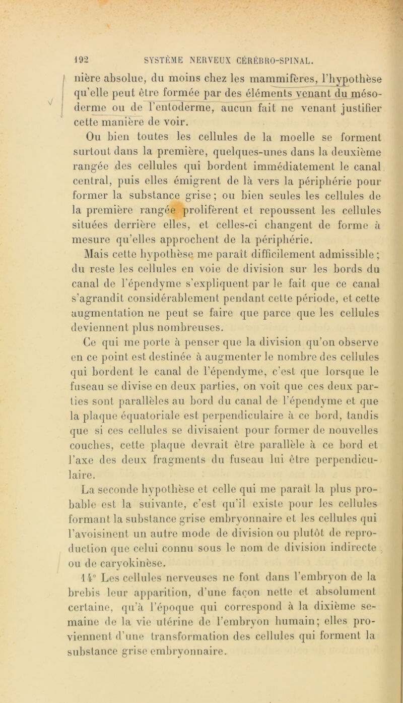 iiière absolue, du moins chez les mammifères, l’hypothèse qu’elle peut être formée par des éléments venant du méso- derme ou de l’enloderme, aucun fait ne venant justifier cette manière de voir. Ou bien toutes les cellules de la moelle se forment surtout dans la première, quelques-unes dans la deuxième rangée des cellules qui bordent immédiatement le canal central, puis elles émigrent de là vers la périphérie pour former la substance grise ; ou bien seules les cellules de la première rangée prolifèrent et repoussent les cellules situées derrière elles, et celles-ci changent de forme à mesure qu’elles approchent de la périphérie. Mais cette hypothèse me paraît difficilement admissible ; du reste les cellules en voie de division sur les bords du canal de répendyme s’expliquent par le fait que ce canal s’agrandit considérablement pendant cette période, et cette augmentation ne peut se faire que parce que les cellules deviennent plus nombreuses. Ce qui me porte à penser que la division qu’on observe en ce point est destinée à augmenter le nombre des cellules qui bordent le canal de l’épendyme, c’est que lorsque le fuseau se divise en deux parties, on voit que ces deux par- ties sont parallèles au bord du canal de l’épendyme et que la plaque équatoriale est perpendiculaire à ce bord, tandis que si ces cellules se divisaient pour former de nouvelles couches, cette plaque devrait être parallèle à ce bord et l’axe des deux fragments du fuseau lui être perpendicu- laire. La seconde hypothèse et celle qui me paraît la plus pro- bable est la suivante, c’est qu’il existe pour les cellules formant la substance grise embryonnaire et les cellules qui l’avoisinent un autre mode de division ou plutôt de repro- duction que celui connu sous le nom de division indirecte , ou de caryokinèse. Les cellules nerveuses ne font dans l’embryon de la brebis leur apparition, d’une façon nette et absolument certaine, qu’à l’époque qui correspond à la dixième se- maine de la vie utérine de rembryon humain; elles pro- viennent d’une transformation des cellules qui forment la substance grise embryonnaire.