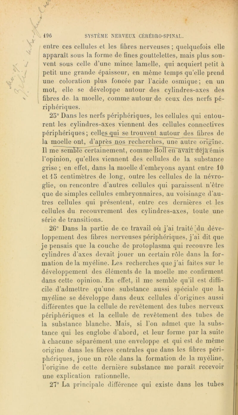 entre ces cellules et les fibres nerveuses ; quelquefois elle apparaît sous la forme de fines gouttelettes, mais plus sou- vent sous celle d’une mince lamelle, qui acquiert petit à petit une grande épaisseur, en même temps qu’elle prend j une coloration plus foncée par l’acide osmique ; en un mot, elle se développe autour des cylindres-axes des fibres de la moelle, comme autour de ceux des nerfs pé- riphériques. 25° Dans les nerfs périphériques, les cellules qui entou- rent les cylindres-axes viennent des cellules connectives périphériques; celles qui se trouvent autour des fibres de la moelle ont, d’apr^_nos_xecherchos, une autre onguie. Il nïë~semble certainement, comme Boirën~âvait déjà^mis l’opinion, qu’elles viennent des cellules de la substance grise ; en effet, dans la moelle d’embryons ayant entre 10 et 15 centimètres de long, outre les cellules de la névro- glie, on rencontre d’autres cellules qui paraissent n’être que de simples cellules embryonnaires, au voisinage d’au- tres cellules qui présentent, entre ces dernières et les cellules du recouvrement des cylindres-axes, toute une série de transitions. 26° Dans la partie de ce travail où j’ai traité’du déve- loppement des fibres nerveuses périphériques, j’ai dit que je pensais que la couche de protoplasma qui recouvre les cylindres d’axes devait jouer un certain rôle dans la for- mation delà myéline. Les recherches que j’ai faites sur le développement des éléments de la moelle me confirment dans cette opinion. En effet, il me semble qu’il est diffi- cile d’admettre qu’une substance aussi spéciale que la myéline se développe dans deux cellules d’origines aussi différentes que la cellule de revêtement des tubes nerveux périphériques et la cellule de revêtement des tubes de la substance blanche. Mais, si l’on admet que la subs- tance qui les englobe d’abord, et leur forme par la suite à chacune séparément une enveloppe et qui est de même origine dans les fibres centrales que dans les fibres péri- phériques, joue un rôle dans la formation de la myéline, l’origine de cotte dernière substance me paraît recevoir une explication rationnelle. 27° La principale différence qui existe dans les tubes